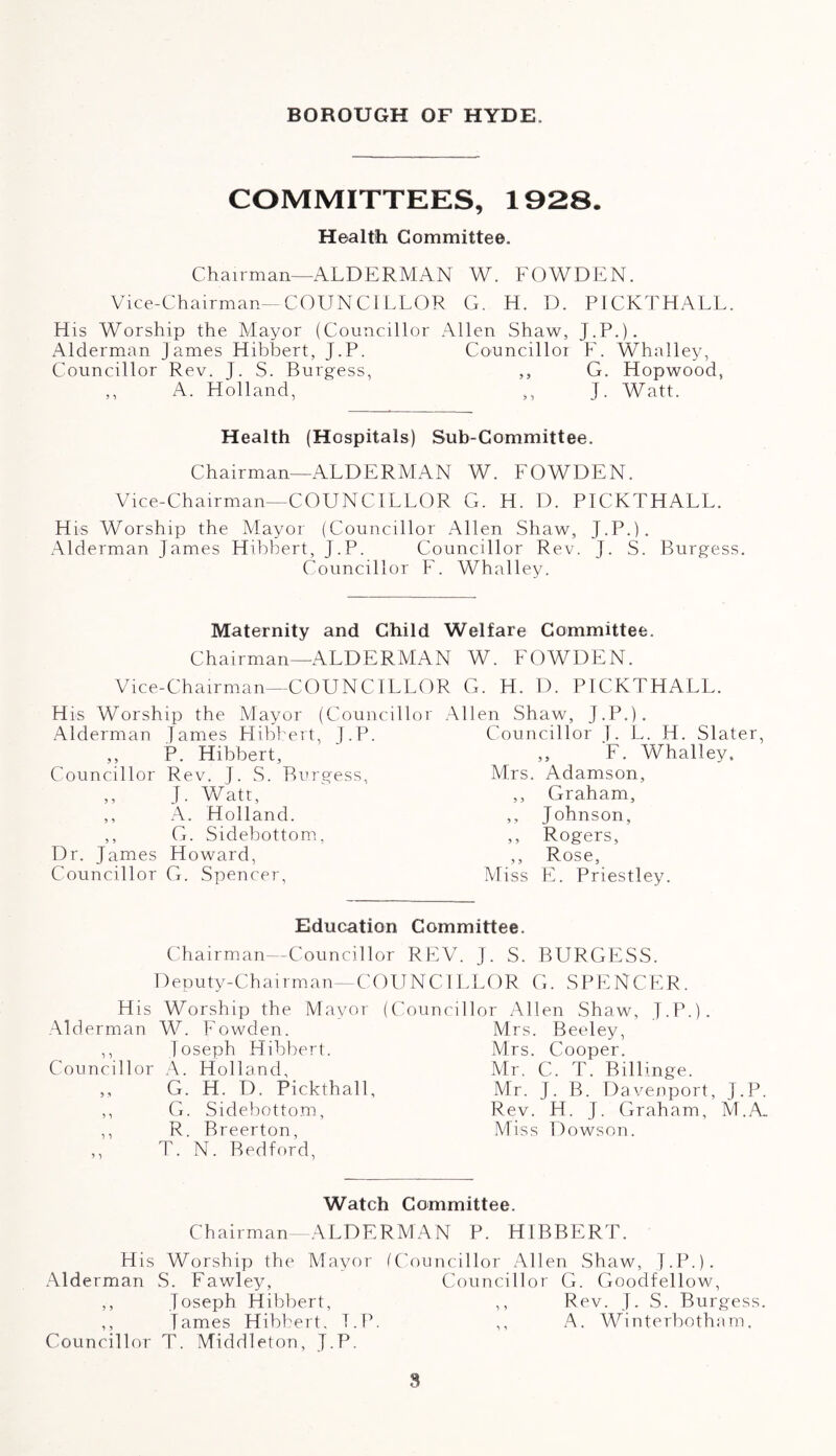 BOROUGH OF HYDE. COMMITTEES, 1928. Health Committee. Chairman—ALDERMAN W. FOWDEN. Vice-Chairman—COUNCILLOR G. H. D. PICKTHALL. His Worship the Mayor (Councillor Allen Shaw, J.P.). Alderman James Hibbert, J.P. Councillor F. Whalley, Councillor Rev. J. S. Burgess, ,, G. Hopwood, ,, A. Holland, ,, J. Watt. Health (Hospitals) Sub-Committee. Chairman—ALDERMAN W. FOWDEN. Vice-Chairman—COUNCILLOR G. H. D. PICKTHALL. His Worship the Mayor (Councillor Allen Shaw, J.P.). Alderman James Hibbert, J.P. Councillor Rev. J. S. Burgess. Councillor F. Whalley. Maternity and Child Welfare Committee. Chairman—ALDERMAN W. FOWDEN. Vice-Chairman—COUNCILLOR G. H. D. PICKTHALL. His Worship the Mayor (Councillo Alderman James Hibbert, J.P. ,, P. Hibbert, Councillor Rev. J. S. Burgess, ,, J. Watr, ,, A. Holland. ,, G. Sidebottom, Dr. James Howard, Councillor G. Spencer, Allen Shaw, J.P.). Councillor J. L. H. Slater, „ F. Whalley. Mrs. Adamson, ,, Graham, ,, Johnson, ,, Rogers, ,, Rose, Miss E. Priestley. Education Committee. Councillor REV. J. S. BURGESS. COUNCILLOR G. SPENCER. Chairman Deputy-Chairman His Worship the Mayor Alderman W. Fowden. ,, Joseph Hibbert. Councillor A. Holland, „ G. H. D. Pickthall, ,, G. Sidebottom, ,, R. Breerton, ,, T. N. Bedford, (Councillor Allen Shaw, J.P.). Mrs. Beeley, Mrs. Cooper. Mr, C. T. Billinge. Mr. J. B. Davenport, J.P Rev. H. J. Graham, M.A. Miss Dowson. Watch Committee. Chairman—ALDERMAN P. HIBBERT. His Worship the Mayor (Councillor Allen Shaw, J.P.). Alderman S. Fawley, Councillor G. Goodfellow, ,, Joseph Hibbert, ,, Rev. J. S. Burgess. ,, James Hibbert, T.P. ,, A. Winterbotham, Councillor T. Middleton, J.P. 8