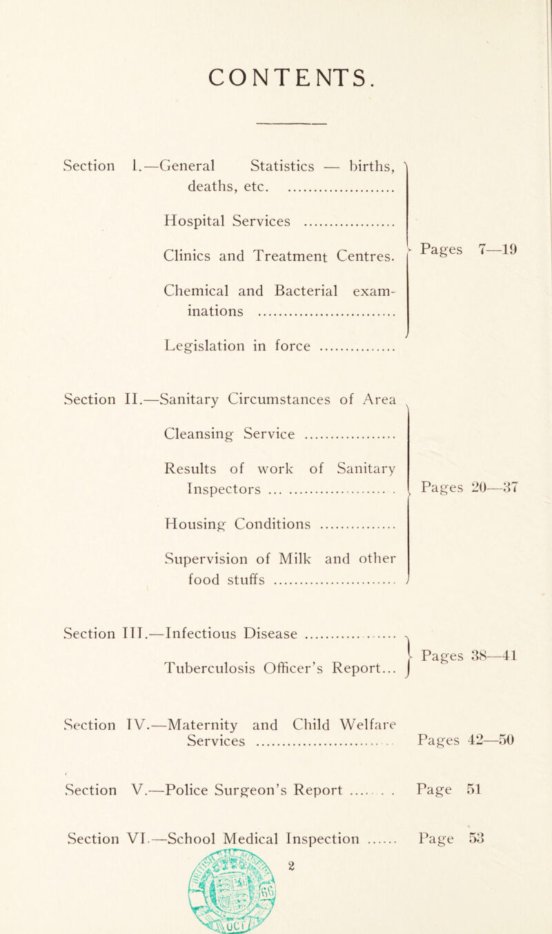 CONTENTS. Section L—General Statistics — births, ' deaths, etc Hospital Services Clinics and Treatment Centres. Chemical and Bacterial exam- inations Legislation in force - Pages 7—19 Section II.—Sanitary Circumstances of Area Cleansing Service Results of work of Sanitary Inspectors Housing Conditions Supervision of Milk and other food stuffs - Pages 20—37 Section III.—Infectious Disease Tuberculosis Officer’s Report... Pages 38—41 Section TV.—Maternity and Child Welfare Services Pages 42—50 .Section V.—Police Surgeon’s Report . Page 51 Section VI.—School Medical Inspection Page 53