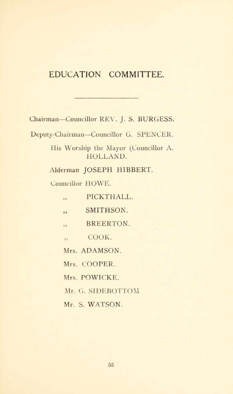 Chairman—Councillor REV. J. S. BURGESS. Deputy-Chairman—Councillor G. SPENCER. His Worship the Mayor (Councillor A. HOLLAND. Alderman JOSEPH HIBBERT. Councillor HOWE. ,, PICKTHALL. „ SMITHSON. „ BREERTON. „ COOK. Mrs. ADAMSON. Mrs. COOPER. Mrs. POWICKE. Mr. G. SIDE BOTTOM Mr. S. WATSON.