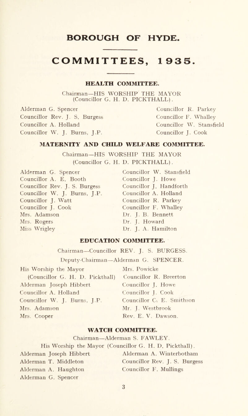 BOROUGH OF HYDE COMMITTEES, 1935. HEALTH COMMITTEE. Chairman—HIS WORSHIP THE MAYOR (Councillor G. H. D. PICKTHALL). Alderman G. Spencer Councillor Rev. J. S. Burgess Councillor A. Holland Councillor W. J. Burns, J.P. Councillor R. Parkey Councillor F. Whalley Councillor W. Stansfield Councillor J. Cook MATERNITY AND CHILD WELFARE COMMITTEE. Chairman—HIS WORSHIP THE MAYOR (Councillor G. H. D. PICKTHALL). Alderman G. Spencer Councillor A. E. Booth Councillor Rev. J. S. Burgess Councillor W. J. Burns, j.P. Councillor J. Watt Councillor J. Cook Mrs. Adamson Mrs. Rogers Miss Wrigley Councillor W. Stansfield Councillor J. Howe Councillor J. Handforth Councillor A. Holland Councillor R. Parkey Councillor F. Whalley Dr. J. B. Bennett Dr. J. Howard Dr. J. A. Hamilton EDUCATION COMMITTEE. Chairman—Councillor REV. J. S. BURGESS. Deputy-Chairman His Worship the Mayor (Councillor G. H. D. Pickthall) Alderman Joseph Hibbert Councillor A. Holland Councillor W. J. Burns, J.P, Mrs. Adamson Mrs. Cooper Alderman G. SPENCER. Mrs. Powicke Councillor R. Breerton Councillor J. Howe Councillor J. Cook Councillor C. E. Smithson Mr. J. Westbrook Rev. E. V, Dawson. WATCH COMMITTEE. Chairman—Alderman S. FAWLEY. His Worship the Mayor (Councillor G. H. D. Pickthall). Alderman Joseph Hibbert Alderman A. Winterbotham Alderman T. Middleton Councillor Rev. J. S. Burgess Alderman A. Haughton Councillor F. Mullings Alderman G. Spencer