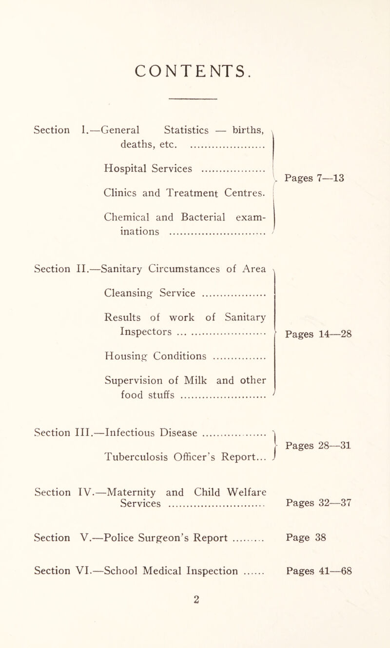 CONTENTS. Section 1.—General Statistics — births, deaths, etc Hospital Services . Pages 7—13 Clinics and Treatment Centres. Chemical and Bacterial exam- inations ) Section II.—Sanitary Circumstances of Area Cleansing Service Results of work of Sanitary Inspectors Pages 14—28 Housing Conditions Supervision of Milk and other food stuffs Section III.—Infectious Disease Tuberculosis Officer's Report... Section IV.—Maternity and Child Welfare Services Section V.—Police Surgeon’s Report Section VI.—School Medical Inspection Pages 28—31 Pages 32—37 Page 38 Pages 41—68