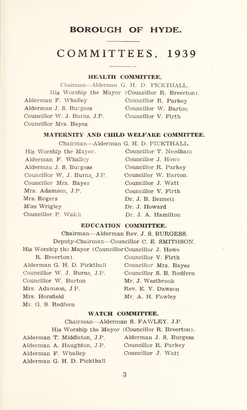 COMMITTEES, 1939 HEALTH COMMITTEE. Chairman—Alderman G. H. D. PICKTHALL. His Worship the Mayor (Councillor R. Breerton). Alderman F. Whalley Councillor R. Parkey Alderman J. S. Burgess Councillor W. Barton Councillor W. J. Burns, J.P. Councillor V. Firth Councillor Mrs. Bayes. MATERNITY AND CHILD WELFARE COMMITTEE. Chairman—Alderman G. H. D. PICKTHALL. His Worship the Mayor. Alderman F. Whalley Alderman J. S. Burgess Councillor W. J. Burns J.P. Councillor Mrs. Bayes Mrs. Adamson, J.P. Mrs. Rogers Miss Wrigley Councillor P. Walsh Councillor T. Needham Councillor J. Howe Councillor R. Parkey Councillor W. Barton. Councillor J. Watt Councillor V. Firth Dr. J. B. Bennett Dr. J. Howard Dr. J. A. Plamilton EDUCATION COMMITTEE. Chairman—Alderman Rev. J. S. BURGESS. Deputy-Chairman—Councillor C. E. SMITHSON. His Worship the Mayor (CouncillorCouncillor J. Howe R. Breerton). Alderman G. H. D. Pickthall Councillor W. J. Burns, J.P. Councillor W. Barton Mrs. Adamson, J.P. Mrs. Horsfield Mr. G. S. Redfern Councillor V. Firth Councillor Mrs. Bayes Councillor S. B. Redfern Mr. J. Westbrook Rev. E. V. Dawson Mr. A. H. Fawley WATCH COMMITTEE. Chairman—Alderman S. FAWLEY. J.P. His Worship the Mayor (Councillor R. Breerton). Alderman T. Middleton, J.P. Alderman J. S. Burgess Alderman A. Haughton, J.P. Councillor R. Parkey Alderman F. Whalley Councillor J. Watt Alderman G. H. D. Pickthall