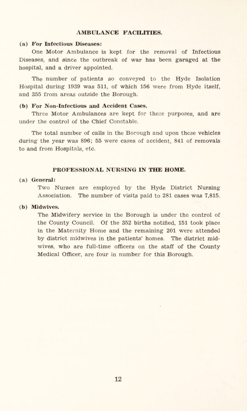 AMBULANCE FACILITIES. (a) For Infectious Diseases: One Motor Ambulance is kept for the removal of Infectious Diseases, and since the outbreak of war has been garaged at the hospital, and a driver appointed. The number of patients so conveyed to the Hyde Isolation Hospital during 1939 was 511, of which 156 were from Hyde itself, and 355 from areas outside the Borough. (b) For Non-Infectious and Accident Cases. Three Motor Ambulances are kept for these purposes, and are under the control of the Chief Constable. The total number of calls in the Borough and upon these vehicles during the year was 896; 55 were cases of accident, 841 of removals to and from Hospitals, etc. PROFESSIONAL NURSING IN THE HOME. (a) General: Two Nurses are employed by the Hyde District Nursing Association. The number of visits paid to 281 cases was 7,815. (b) Midwives. The Midwifery service in the Borough is under the control of the County Council. Of the 352 births notified, 151 took place in the Maternity Home and the remaining 201 were attended by district midwives in the patients’ homes. The district mid- wives, who are full-time officers on the staff of the County Medical Officer, are four in number for this Borough.