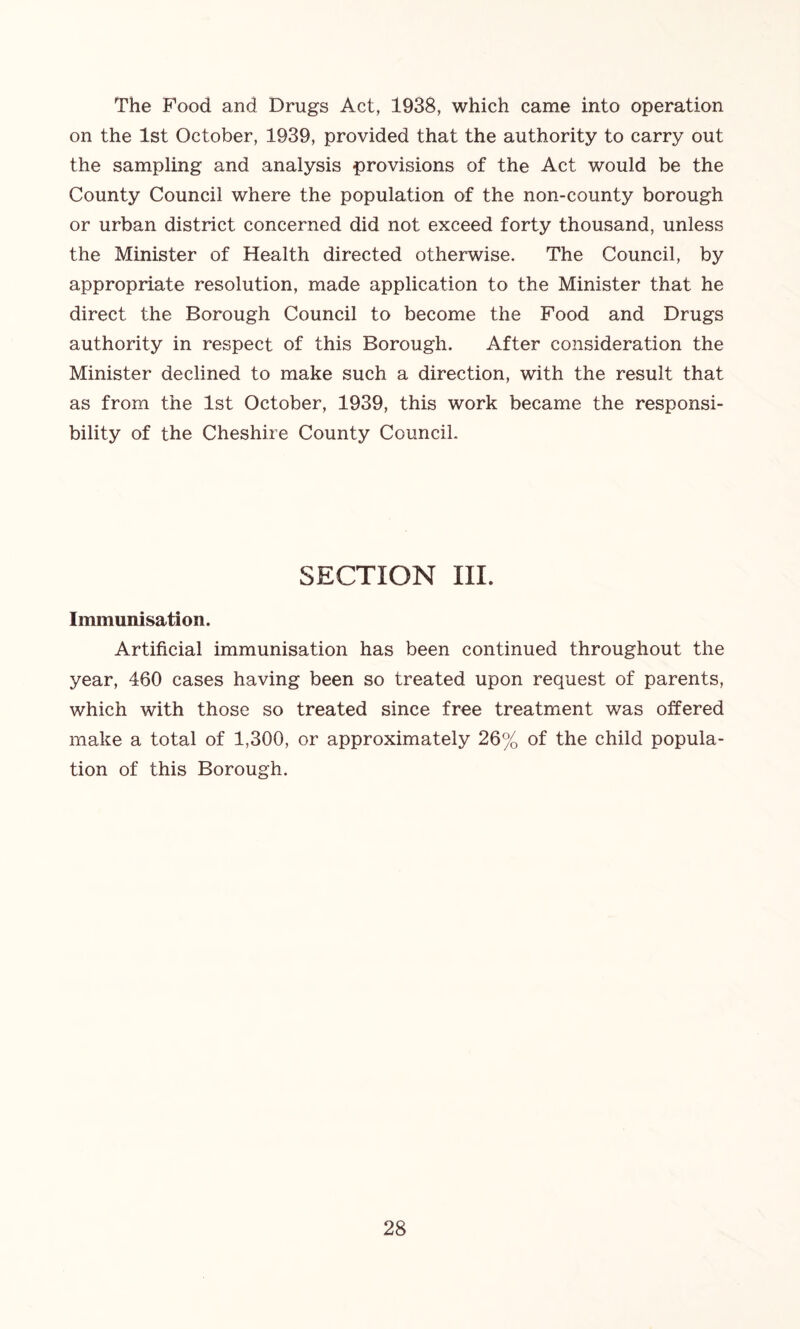 The Food and Drugs Act, 1938, which came into operation on the 1st October, 1939, provided that the authority to carry out the sampling and analysis provisions of the Act would be the County Council where the population of the non-county borough or urban district concerned did not exceed forty thousand, unless the Minister of Health directed otherwise. The Council, by appropriate resolution, made application to the Minister that he direct the Borough Council to become the Food and Drugs authority in respect of this Borough. After consideration the Minister declined to make such a direction, with the result that as from the 1st October, 1939, this work became the responsi- bility of the Cheshire County Council. SECTION III. Immunisation. Artificial immunisation has been continued throughout the year, 460 cases having been so treated upon request of parents, which with those so treated since free treatment was offered make a total of 1,300, or approximately 26% of the child popula- tion of this Borough.