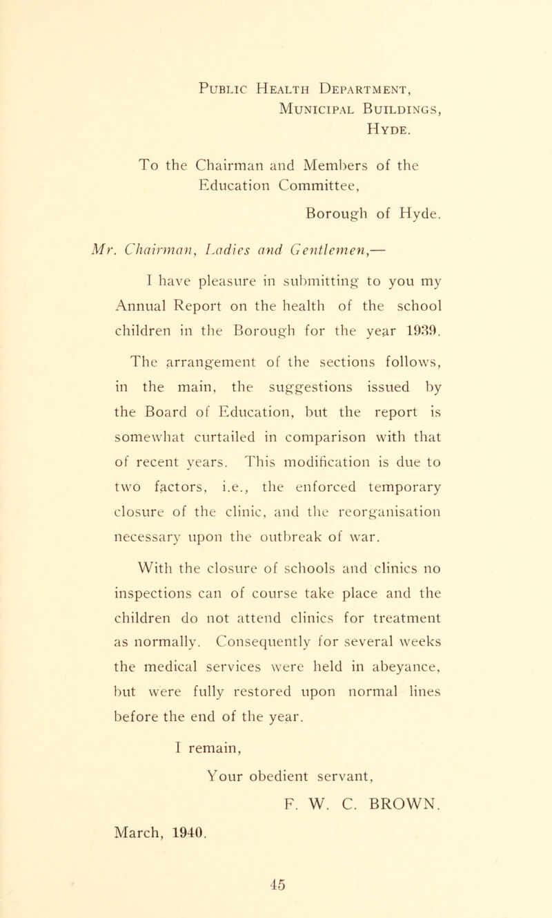 Public Health Department, Municipal Buildings, Hyde. To the Chairman and Members of the Education Committee, Borough of Hyde. Mr. Chairman, Ladies and Gentlemen,— I have pleasure in submitting to you my Annual Report on the health of the school children in the Borough for the year 1939. The arrangement of the sections follows, in the main, the suggestions issued by the Board of Education, but the report is somewhat curtailed in comparison with that of recent years. This modification is due to two factors, i.e., the enforced temporary closure of the clinic, and the reorganisation necessary upon the outbreak of war. With the closure of schools and clinics no inspections can of course take place and the children do not attend clinics for treatment as normally. Consequently for several weeks the medical services were held in abeyance, but were fully restored upon normal lines before the end of the year. I remain, Your obedient servant, F. W. C. BROWN. March, 1940.