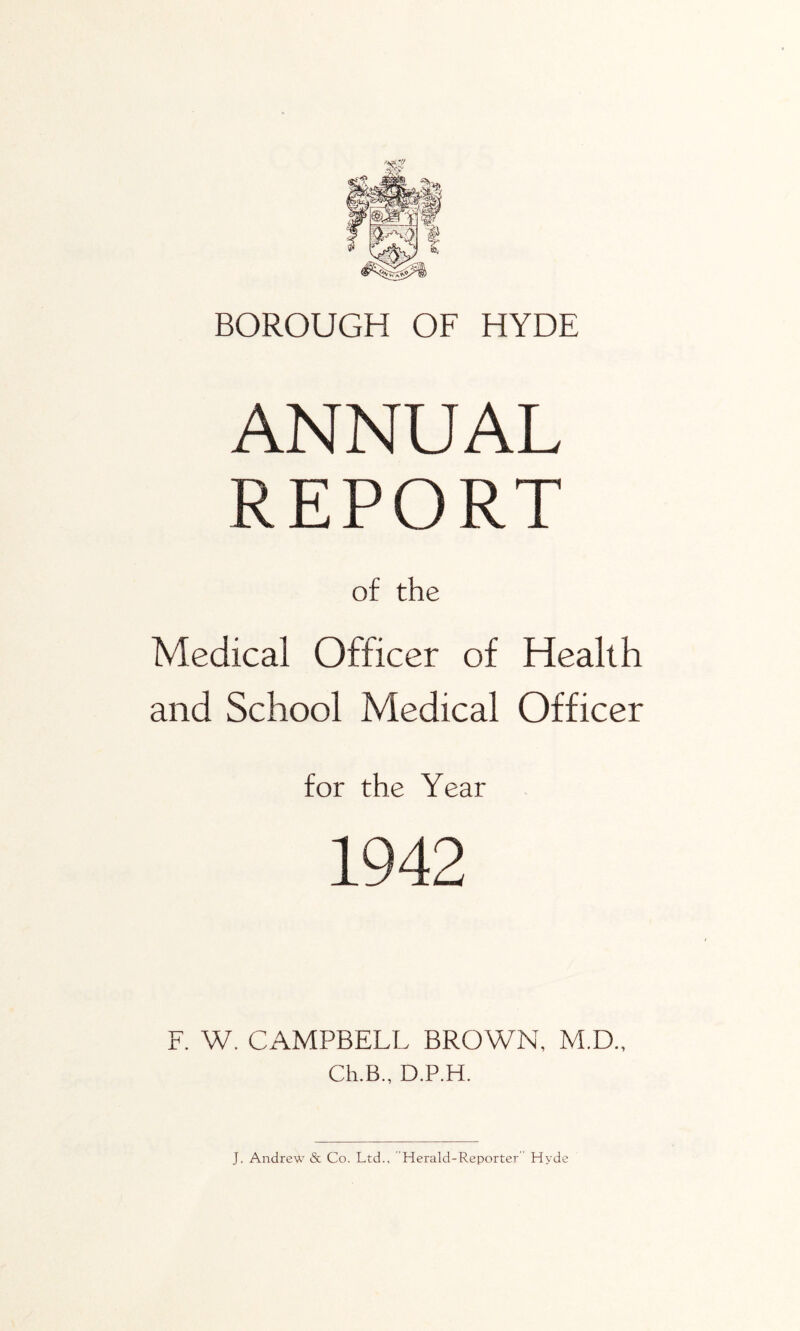 BOROUGH OF HYDE ANNUAL REPORT of the Medical Officer of Health and School Medical Officer for the Year 1942 F. W. CAMPBELL BROWN, M.D., Ch.B., D.P.H. J. Andrew & Co. Ltd., Herald-Reporter” Hyde