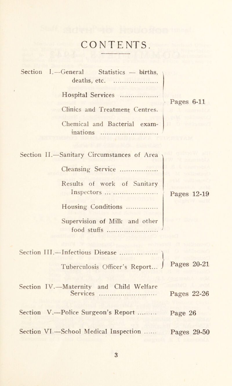 CONTENTS. Section 1.—General Statistics — births, deaths, etc Hospital Services Clinics and Treatment Centres. Chemical and Bacterial exam- inations Section II.—Sanitary Circumstances of Area Cleansing Service Results of work of Sanitary Inspectors j Housing Conditions Supervision of Milk and other food stuffs ' Section III.—Infectious Disease ' Tuberculosis Officer’s Report... , Section TV.—Maternity and Child Welfare Services Section V.—Police Surgeon’s Report Section VI.—School Medical Inspection ...... Pages 6-11 Pages 12-19 Pages 20-21 Pages 22-26 Page 26 Pages 29-50