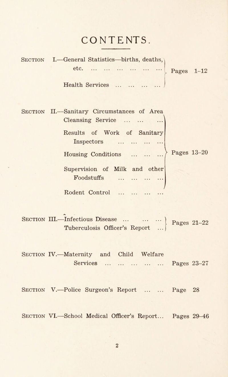 CONTENTS. Section Section Section Section Section Section I.—General Statistics—births, deaths, etc# #•• ... .». ••# «.. ##• Pages 1-12 Health Services II.—Sanitary Circumstances of Area Cleansing Service Results of Work of Sanitary Inspectors Housing Conditions Supervision of Milk and other Foodstuffs Rodent Control Pages 13-20 ni.—Infectious Disease ... Tuberculosis Officer’s Report IV.—Maternity and Child Welfare Services Pages 23-27 | Pages 21-22 V.—Police Surgeon’s Report Page 28 VI.—School Medical Officer’s Report... Pages 29-46