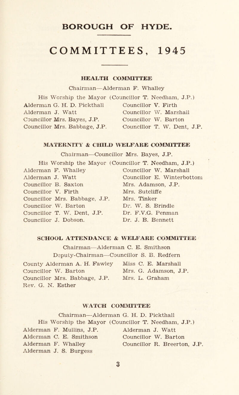 COMMITTEES, 1945 HEALTH COMMITTEE Chairman—Alderman F. Whalley His Worship the Mayor (Councillor T. Needham, J.P.) Alderman G. H. D. Pickthall Alderman J. Watt Councillor Mrs. Bayes, J.P. Councillor Mrs. Babbage, J.P. Councillor V. Firth Councillor W. Marshall Councillor W. Barton Councillor T. W. Dent, J.P. MATERNITY & CHILD WELFARE COMMITTEE Chairman—Councillor Mrs. Bayes, J.P. His Worship the Mayor (Councillor T. Needham, J.P.) Alderman F. Whalley Alderman J. Watt Councillor B. Saxton Councillor V. Firth Councillor Mrs. Babbage, J.P. Councillor W. Barton Councillor T. W. Dent, J.P. Councillor J. Dobson. Councillor W. Marshall Councillor E. Winterbottom Mrs. Adamson, J.P. Mrs. Sutcliffe Mrs. Tinker Dr. W. S. Brindle Dr. F.V.G. Penman Dr. J. B. Bennett SCHOOL ATTENDANCE & WELFARE COMMITTEE Chairman—Alderman C. E. Smithson Deputy-Chairman—Councillor S. B. Redfern County Alderman A. H. Fawley Miss C. E. Marshall Councillor W. Barton Mrs. G. Adamson, J.P. Councillor Mrs. Babbage, J.P. Mrs. L. Graham Rev. G. N. Esther WATCH COMMITTEE Chairman—Alderman G. H. D. Pickthall His Worship the Mayor (Councillor T. Needham, J.P.) Alderman F. Mullins, J.P. Alderman J. Watt Alderman C. E. Smithson Councillor W. Barton Alderman F. Whalley Councillor R. Breerton, J.P. Alderman J. S. Burgess