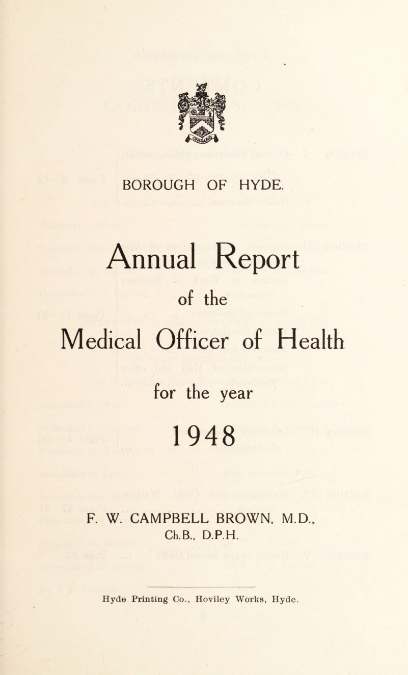 BOROUGH OF HYDE. Annual Report of the Medical Officer of Health for the year 1948 F. W. CAMPBELL BROWN. M.D.. Ch.B., D.P.H. Hyde Printing Co., Hoviley Works, Hyde.