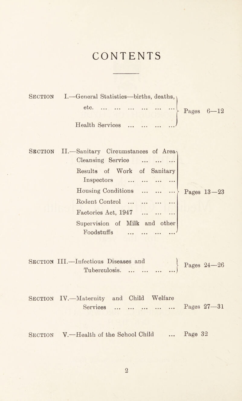 CONTENTS Section Section Section Section Section I.—General Statistics—births, deaths, etc• •• • • • • • • Pages 6—12 Health Services II.—Sanitary Circumstances of Area\ Cleansing Service Results of Work of Sanitary Inspectors Housing Conditions Rodent Control Pages 13—23 Factories Act, 1947 Supervision of Milk and other Foodstuffs III.—Infectious Diseases and Tuberculosis | Pages 24—26 IV.—Maternity and Child Welfare Services Pages 27—31 V—Health of the School Child ... Page 32