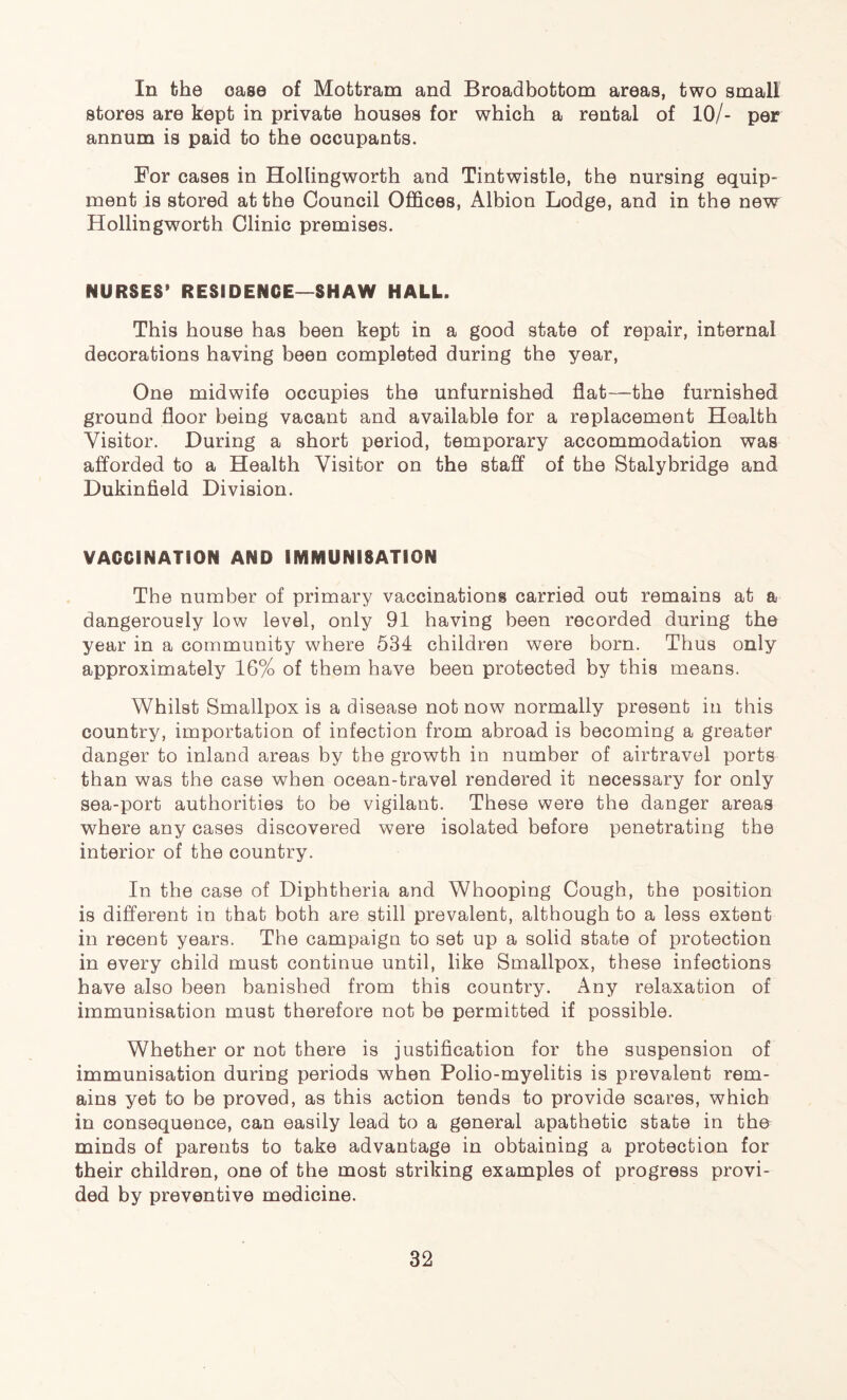 In the case of Mottram and Broadbottom areas, two small stores are kept in private houses for which a rental of 10/- per annum is paid to the occupants. For cases in Hollingworth and Tintwistle, the nursing equip- ment is stored at the Council Offices, Albion Lodge, and in the new Hollingworth Clinic premises. NURSES* RESIDENCE—SHAW HALL. This house has been kept in a good state of repair, internal decorations having been completed during the year, One midwife occupies the unfurnished flat—the furnished ground floor being vacant and available for a replacement Health Visitor. During a short period, temporary accommodation was afforded to a Health Visitor on the staff of the Stalybridge and Dukinfield Division. VACCINATION AND IMMUNISATION The number of primary vaccinations carried out remains at a dangerously low level, only 91 having been recorded during the year in a community where 534 children were born. Thus only approximately 16% of them have been protected by this means. Whilst Smallpox is a disease not now normally present in this country, importation of infection from abroad is becoming a greater danger to inland areas by the growth in number of airtravel ports than was the case when ocean-travel rendered it necessary for only sea-port authorities to be vigilant. These were the danger areas where any cases discovered were isolated before penetrating the interior of the country. In the case of Diphtheria and Whooping Cough, the position is different in that both are still prevalent, although to a less extent in recent years. The campaign to set up a solid state of protection in every child must continue until, like Smallpox, these infections have also been banished from this country. Any relaxation of immunisation must therefore not be permitted if possible. Whether or not there is justification for the suspension of immunisation during periods when Polio-myelitis is prevalent rem- ains yet to be proved, as this action tends to provide scares, which in consequence, can easily lead to a general apathetic state in the minds of parents to take advantage in obtaining a protection for their children, one of the most striking examples of progress provi- ded by preventive medicine.