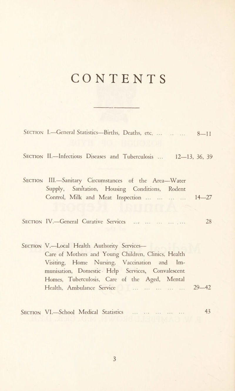 CONTENTS Section I.—General Statistics—Births, Deaths, etc 8 11 Section II.—Infectious Diseases and Tuberculosis ... 12—13, 36, 39 Section III.—Sanitary Circumstances of the Area—Water Supply, Sanitation, Housing Conditions, Rodent Control, Milk and Meat Inspection 14—27 Section IV.—General Curative Services ..., 28 Section V.—Local Health Authority Services— Care of Mothers and Young Children, Clinics, Health Visiting, Home Nursing, Vaccination and Im- munisation, Domestic Help Services,, Convalescent Homes, Tuberculosis, Care of the Aged, Mental Health, Ambulance Service 29—42 Section VI.—School Medical Statistics ... ., 43