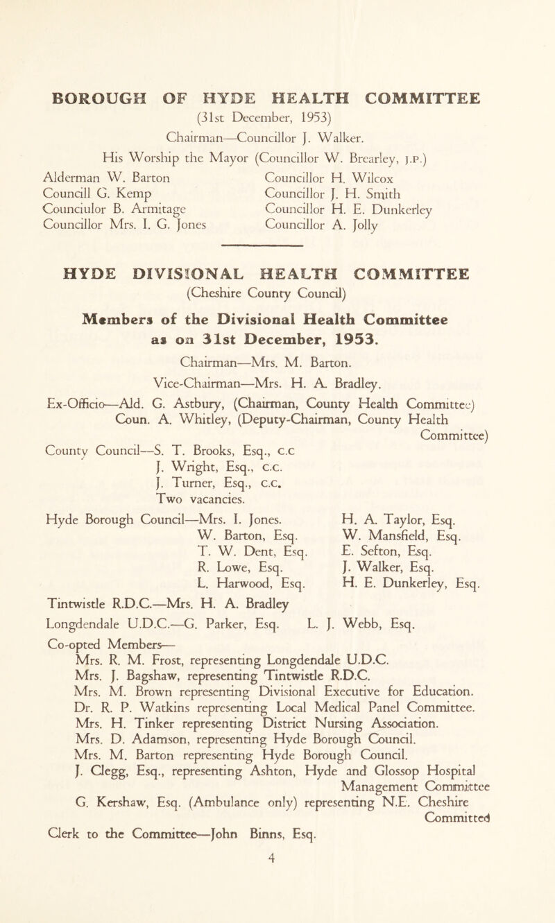 BOROUGH OF HYDE HEALTH COMMITTEE (31st December, 1953) Chairman—Councillor J. Walker. His Worship the Mayor (Councillor W. Brearley, j.p.) Alderman W. Barton Councill G. Kemp Counciulor B. Armitage Councillor Mrs. I. G. Jones Councillor H. Wilcox Councillor J. H. Smith Councillor H. E. Dunkerley Councillor A. Jolly HYDE DIVISIONAL HEALTH COMMITTEE (Cheshire County Council) Members of the Divisional Health Committee ai on 31st December, 1953. Chairman—Mrs. M. Barton. Vice-Chairman—Mrs. H. A. Bradley. Ex-Officio—Aid. G. Astbury, (Chairman, County Health Committee) Coun. A. Whitley, (Deputy-Chairman, County Health Committee) County Council—S. T. Brooks, Esq., c.c J. Wright, Esq., c.c. J. Turner, Esq., c.c. Two vacancies. H. A. Taylor, Esq. W. Mansfield, Esq. E. Sefton, Esq. J. Walker, Esq. H. E. Dunkerley, Esq. Hyde Borough Council—Mrs. I. Jones. W. Barton, Esq. T. W. Dent, Esq. R. Lowe, Esq. L. Harwood, Esq. Tintwistle R.D.C.—Mrs. H. A. Bradley Longdendale U.D.C.-—G. Parker, Esq. L. J. Webb, Esq. Co-opted Members-— Mrs. R. M. Frost, representing Longdendale U.D.C. Mrs. J. Bagshaw, representing Tintwistle R.D.C. Mrs. M. Brown representing EHvisional Executive for Education. Dr. R. P. Watkins representing Local Medical Panel Committee. Mrs. H. Tinker representing District Nursing Association. Mrs. D. Adamson, representing Hyde Borough Council. Mrs. M. Barton representing Hyde Borough Council. J. Clegg, Esq., representing Ashton, Hyde and Glossop Hospital Management Committee G. Kershaw, Esq. (Ambulance only) representing N.E. Cheshire Committed Clerk to the Committee---John Binns, Esq.