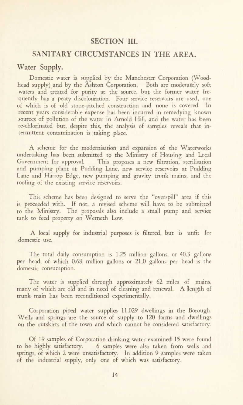 SANITARY CIRCUMSTANCES IN THE AREA. Water Supply. Domestic water is supplied by the Manchester Corporation (Wood- head supply) and by the Ashton Corporation. Both are moderately soft waters and treated for purity at the source, but the former water fre- quently has a peaty discolouration. Four service reservoirs are used, one of which is of old stone-pitched construction and none is covered. In recent years considerable expense has been incurred in remedying known sources of pollution of the water in Arnold Hill, and1 the water has been re-chlonnated but, despite this, the analysis of samples reveals that in- termittent contamination is taking place. A scheme for the modernisation and expansion of the Waterworks undertaking has been submitted to the Ministry of Housing and Local Government for approval. This proposes a new filtration, sterilisation and pumping plant at Pudding Lane, new service reservoirs at Pudding Lane and Harrop Edge, new pumping and gravity trunk mains, and the toofing of the existing service reservoirs. e> e> This scheme has been designed to serve the “overspill” area if this is proceeded with. If not, a revised scheme will have to be submitted to the Ministry. The proposals also include a small pump and service tank to feed property on Werneth Low. A local supply for industrial purposes is filtered, but is unfit for domestic use. The total daily consumption is 1.25 million gallons, or 40.3 gallons per head, of which 0.68 million gallons or 21.0 gallons per head is the domestic consumption. The water is supplied through approximately 62 miles of mains, many of which are old and in need of cleaning and renewal. A ilengjth of trunk main has been reconditioned experimentally. Corporation piped water supplies 11,029 dwellings in the Borough. Wells and springs are the source of supply to 120 farms and dwellings on the outskirts of the town and which cannot be considered satisfactory'. Of 19 samples of Corporation drinking water examined! 15 were found to be highly satisfactory. 6 samples were also taken from wells and springs, of which 2 were unsatisfactory. In addition 9 .samples were taken of the industnal supply, only one of which was satisfactory.
