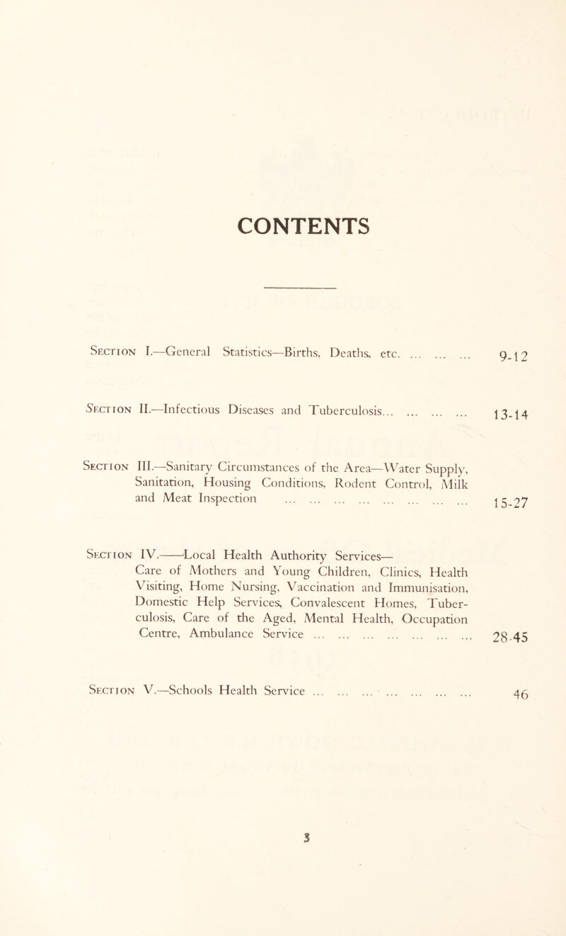 CONTENTS Section I.-—General Statistics—Births, Deaths, etc 9-t2 Section II.—Infectious Diseases and Tuberculosis 13-14 Section III—Sanitary Circumstances of the Area—Water Supply, Sanitation, Housing Conditions, Rodent Control, Milk and Meat Inspection 15-^7 Section IV. Local Health Authority Services— Care of Mothers and Young Children, Clinics, Health Visiting, Home Nursing, Vaccination and Immunisation, Domestic Help Services; Convalescent Homes, Tuber- culosis, Care of the Aged, Mental Health, Occupation Centre, Ambulance Service 28-45 Section V.—Schools Health Service 45