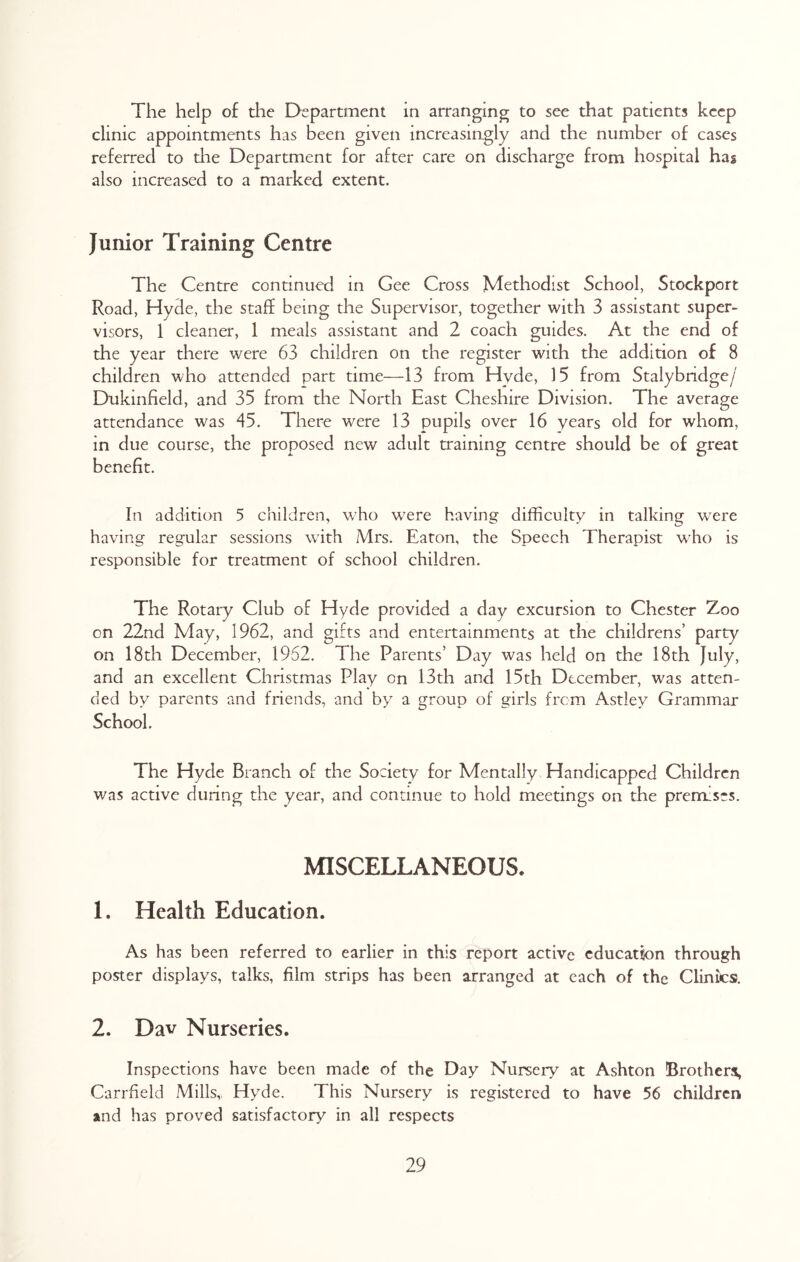 The help of the Department in arranging to see that patients keep clinic appointments has been given increasingly and the number of cases referred to the Department for after care on discharge from hospital has also increased to a marked extent. Junior Training Centre The Centre continued in Gee Cross Methodist School, Stockport Road, Hyde, the staff being the Supervisor, together with 3 assistant super- visors, 1 cleaner, 1 meals assistant and 2 coach guides. At the end of the year there were 63 children on the register with the addition of 8 children who attended part time—13 from Hyde, 15 from Stalybndge/' Dukinfield, and 35 from the North East Cheshire Division. The average attendance was 45. There were 13 pupils over 16 years old for whom, in due course, the proposed new adult training centre should be of great benefit. In addition 5 children, who were having difficulty in talking were having regular sessions with Mrs. Eaton, the Speech Therapist who is responsible for treatment of school children. The Rotary Club of Hyde provided a day excursion to Chester Zoo on 22nd May, 1962, and gifts and entertainments at the childrens’ party- on 18th December, 1962. The Parents’ Day was held on the 18th July, and an excellent Christmas Play on 13th and 15th December, was atten- ded by parents and friends, and by a group of girls from Astley Grammar School. The Hyde Branch of the Society for Mentally Handicapped Children was active during the year, and continue to hold meetings on the premises. MISCELLANEOUS. 1. Health Education. As has been referred to earlier in this report active education through poster displays, talks, film strips has been arranged at each of the Clinics. 2. Dav Nurseries. Inspections have been made of the Day Nursery at Ashton Brothers, Carrfield Mills,, Hyde. This Nursery is registered to have 56 children and has proved satisfactory in all respects