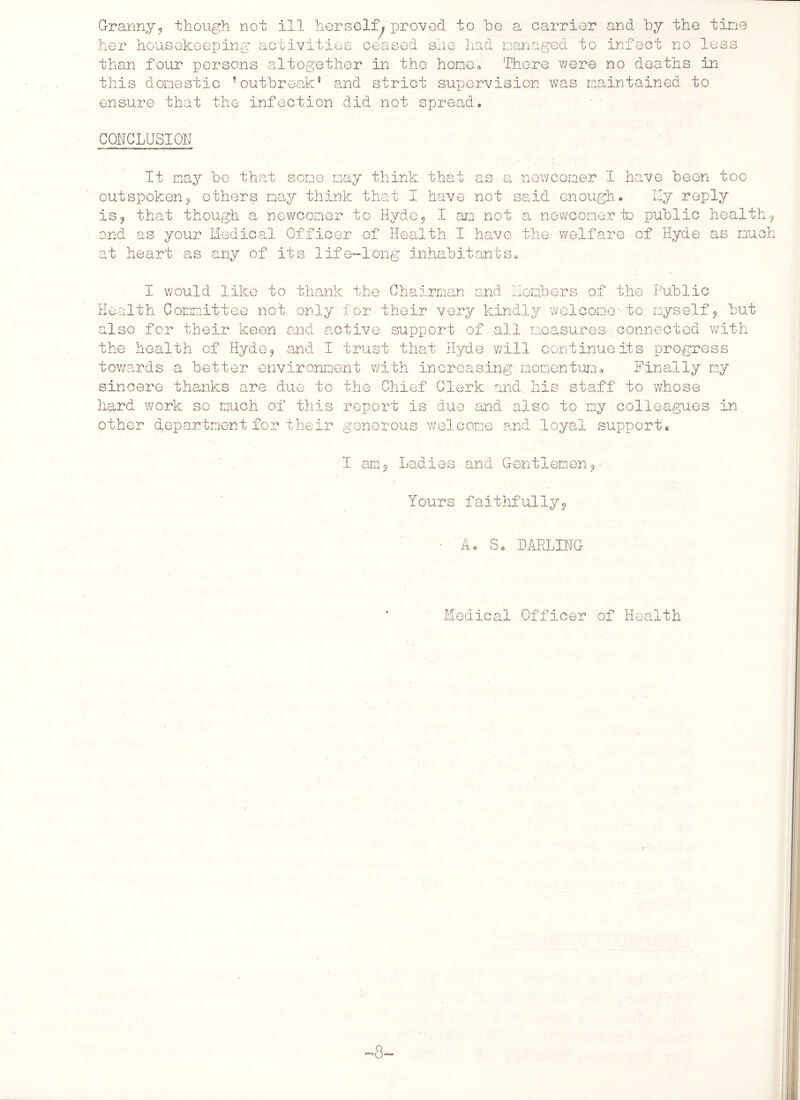Granny* though not ill herself, proved to he a carrier and by the tine her housekeeping activities ceased she had managed to infect no less than four persons altogether in the hone-. There were no deaths in this domestic Toutbreak* and strict supervision was maintained to ensure that the infection did not spread. CONCLUSION It may be that some may think that as a newcomer I have been too outspoken? others nay think that I have not said enough. Hy reply is? that though a newcomer to Hyde * I an not a newcomer to public health* and as your Medical Officer of Health I have the welfare of Hyde as much at heart as any of its life-long inhabitants» I would like to thank the Chairman and Members of the Public Health Committee not only for their very kindly welcome-to myself* but also for their keen and active support of all measures connected with the health of Hyde? and I trust that Hyde, will continue its progress towards a better environment with increasing momentum* Finally my sincere thanks are due to the Chief Clerk and his staff to whose hard work so much of this report is due and also to my colleagues in other department for their generous welcome and loyal support. I am Ladies Gentlemen Yours faithfully9 A. Sc DARLING Medical Officer of Health 8-