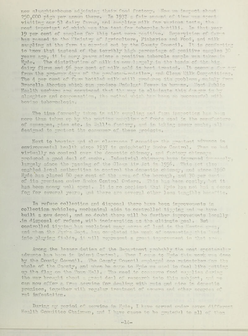 new rsl Mna,hte‘,',house *»d i n 3 ni y\r' t'-.ii fr>od of r'>,'r „ tO ••Q i r ••> r' H P^O.COO r>i o-p ptiv tViPT»P, Ty| 3 007 •-* f r> 3 y* or»-r ip r •'* +. ir< <s J ■x? 3 <-•; -1 r' OUT 5-! d' r; ”*••••:• •? . end .’-1 3 r o» mi 1 V for various POSt 'ti'T r'Y't’ >■ + c'.^' 'n’n 3 t P - - • 3 : ' ... 3 Q T'rJT* Cent O? c' (- • r ■Co-” fh3 o tpf r»o>»<a '■'COT t.3 - -r» , ''ii^QT^n c-i nri n-'' ^ ■*■ ' ' - t i-'■ -• 05.sood to the of £irfj»iculture« Pi? her ssmp! iP «t the f-'r*m 3p erv’i od out. bv Coiitm v Connei 3 * Tt ■> r cc' ‘'vfci— fo V:no\v that instead of the terr?hi'r 1 i- *h -oar rent •• © of t ^r- itvro ©- i©p -.• p.<*o j i 1 3 -■ pi p r ■ ■ 3 nee © oos?tive tubercle sa? o] e H'rd©• The di st pihut ion of ni.l V- t s i -.o3y> •■ v© v---.y,~ of ' * vs rl 3 r f j rP)S gipjpJ 0 33 •*■ .  ■ ■ r ■ ■’ ' , from the T*’©—W0 v d*-rO +v>© pop;’’ 'pf-^-wh'' i 1 p' . C 3 e p r) 3_1 V Cop  + it i 7’' Pfp d OPT* OPpt f .mpi p++1 of] pi IV o;t 3 3 ^ pT»nr' 'Ppo 3 J; ^ Pn*Ob^r - r’l' *’ v Brucella Abortus v?hich car rrodnce h'Vlrjt ip ’n'm- ^^, o .'b? ■ c np p 3 t,h i 'i n;'* OAV'*UvlpP'i + V» --»4; -*■ V‘ - r -f p oI *i r ' i o * r- p ' yi r*p *vi i ^ ~-i-*r slaughter md c<! >ersa.ti f • hov’ ne tuhe^cul osis e T3hn time f'pPpp’nl *ppi’-py> i » • i I r C' rO 1 p'* *■ Kwi -r‘ '' '>■ ' i V r- ^ - p t - more th^>n tefcon i ■ * 1 ■ ■ • ■ ■ ■ •' ■ • ■ ■ -‘ ■• q ^ ■Popf ■’» • - ■ Of p m q pn 'OS j rites fj+ p , i p| ■•■l 3 * <> ^ i*i ■■ip'' f deeiuel to rro-t ct the cousemer* of t'-ese roe uc •''# I'Toxt to houon pyrrj e*1 nr pi ,n-vnpo T o O' ' e; *> e ' * . no- Tprf ' ’ V) environmental heal+5 j virtually no control c-1 e * produced a r'ood dea.l of Rrr,o1-r.e« T^rlimfriii ehimr^p’-o h^ve ~• -  ••? — 3 ••-.->-• r':i •..• oince the ' - enehl©d oc 1 autbo*”^ t ies to co t* i > - • ^ •-* s Hyde has pierced c cenl of the ■ re3 of the borough* and ■ of its o: Lses under Sno] ; 1 ii [5 sen ro - iel 1 spent It is no aoci 12 . no fo- for several years* there ar1: 1 f less Tn refuse collection and disposal there 1 collection vehicles* mechanical aids +.0 controlled +.i in - an’ •© >—’p hui.lt a new depot f and no doubt thc'*o will ho fur the?' i,.r,?'Over.ent •■''all- .in disposal of refuse* with incif eraticn as control! ed tiprin h 3 toc 1 • j pyi.t pp th 0 Oppf ^ h'; r.p-^iil ox nri ~'r' o ’ • -p. v- p. - M T) .p J- - ■ -Vi « ■ Among the- lesser duties of the Department prob^blv t? p **ost sc-ct; ■ - dvanr o h?.s ?n i» loi on ! j ■■ ■ ■ - - t p. . . -. -' ^ -. ; < - - bv the Countv Council 9 The Count-v Cour'p^ 1 3 - -••• ’.hole of the Oonntv« and when h© oaac to H—de •••© o ~pd o feel i-f-ip-nr* n p t?' e P3 p rr pn fhp ToV'' ^'p1 ? o n’^p rani +p ppi — rfood p 1 '! 3 r>p,'n- the war b^Otj —ht -hout ■ -r-p-J- r?p^i r--' jy?h into A’ ■? s ^ lhipct., ^  •••?. can now offer a free service for dealinu wi+.h ?’rf©, • nd ' ice ~p do e- L ’.c premises, together i : re ail ar tn ■ ■ of ■ ■ r at in f e st at ion o During y neriod of service ■t ■■. ! ) ve rv n ■ Health. Committee Chairmen < and T have o°use to he rm»of efni tn 013 r.- -i-‘ om 14 i; C.)