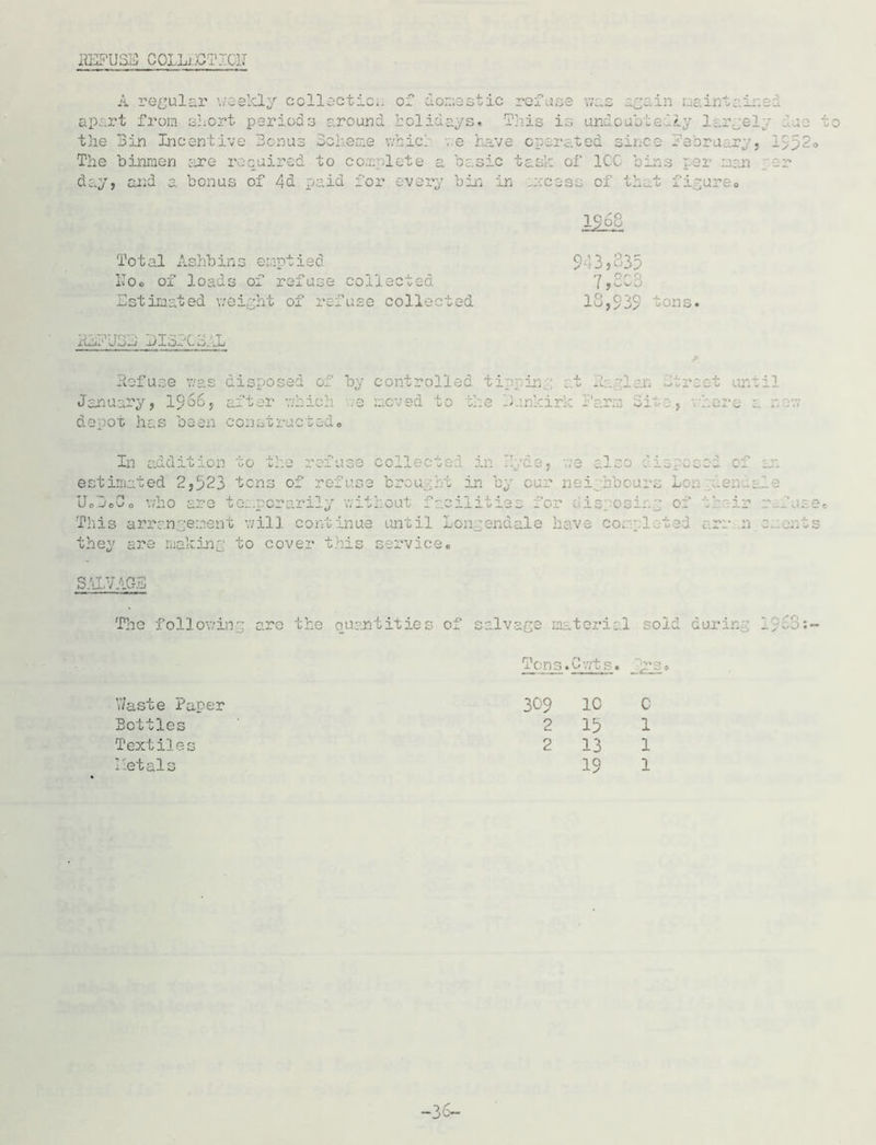 REFUSE COLLiETdCIT A regular weekly collection ap..rt from abort periods around of domestic refuse was again maintains holidays. This is undoubtedly largely the Bin Incentive Bonus Scheme which ,e have operated since fabru ry, The binmen sure required to complete a basic task of ICC bins per man day, and a bonus of 4d paid for every bin in access of that figure® Total Ashbins emptied Uoo of loads of refuse collected .Estimated weight of refuse collected 1968 943,335 7,ec3 18,939 tons. ituPJBJ BlBrCo. JL Refuse was disposed of by January, i960, after which .e depot has been constructed® controlled ti in at Baglan Street until moved to the Dunkirk Parra Site, where a new In addition , we d o: ■'■p brought estimated 2,523 tens of ref us: in by cur neighbours Lon denials ▼ t — -1 U o Job o sposiag o: hear: who are temporarily without facilities for dig This arrangement will continue until Longendale have cor pleted arm n they are making to cover this service. r.._ use. e rents SALVAGE The following arc the quantities of salvage material sold during d,fw.- V/aste Paper Textiles Tcns.Cwts. jrSo 309 1C C 2 13 1