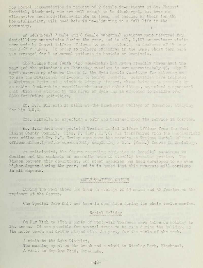 Hospital, Stockport, who are veil enough to be disch r ad, but have no alternative accommodation,available to them, and because of their 3 or-thy hospitalisation, -/ill need help in re-adjusting to a full life in the community* / An additional 7 male and 6 female subnormal patients were referred for domicilii ary supervision during the ye-r, -nd in all, 1,1C\? ervi-ory •? -•-*i ?de by ental /elfar fficer to ’ Dr ease of th- lc/‘7 f' m.ir: •. In >rd-.r to relieve prepare? in the home, .short cere e-ire \:--3 arranged for C subnormal pati *n.ts in hostels or he.-.pitalo* The Gran.ye Road Youth Club members bio h- s poan •• to id ly throuj :ic •-+ the year and the attendance on 'Wednesday ev ninys i ' nos; -*r prerai:.. ';ely if* I in xpress ' * fc! >1 t! [yde Health to v Divisional Mini- 3. a Christm is 1 rty >nd ■ i sit tc : . rt, th ’ able an active fund-r It! I :her tl hich t ■ bj 'Hyd? 3 real 3 f-300 for future activities* Mr, D.J* Dll’, orth is still at t! 3 Llanch College ~ o his 0 (>o * •. rs» Kinsell i pectin; bab; Hr. I.E* 7/ood v;as appointed Trainee Lent: 1 /el ere /fficer iron -L’- » t Riding County Council. .... 1 red area office and Mr* P*J* c fic ■ .di: ctly fter uccc sfui! y completd nti cd , the ti ure in i ' ■ ine 3 tl c h i > • 1 d ty care is stoadi' liason be tree n this dej irtm nt, n other agencies has been hi 1 er degree during the year, md it ' . I tl this progress will continue in all aspects. ADULT TRAirrTO C'lTTRS During the year there has been an aver- c of 43 males nd 32 females on th - register at the Centre. One Special Care Unit has been in operation during the whole twelve months* Social ^ / olid a.v Cn May 11th to 13th a party of forty-si:-: Train coo. -ero takrn on roll '.ay to St* Annes* It was le fc reral iring the ! the motor coach and driver stayed with the party for the whole of the reek. A visit to the Lake District. The morning spent on the beach and a visit to Stanley F irk, Blackpool. A visit to Hoys ham Head, i .or oca.ra.be. -48-