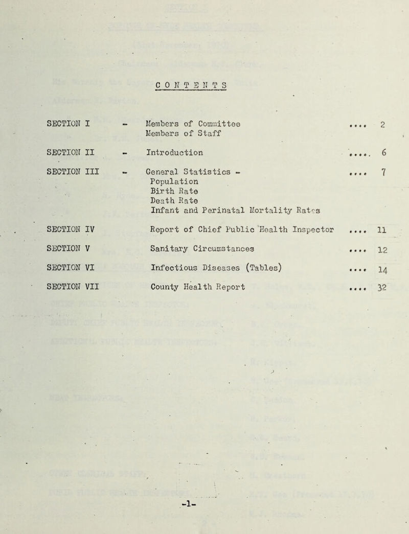 CONTENTS SECTION SECTION SECTION SECTION SECTION SECTION SECTION I Members of Committee Members of Staff ».«» 2 II - Introduction * •.., 6 III General Statistics » •«• • 7 Population Birth Rate Death Rate Infant and Perinatal Mortality Rates IV Report of Chief Public Health Inspector .... li V Sanitary Circumstances ♦ *•♦ 12 VI Infectious Diseases (Tables) .... 14 VII County Health Report .... 3- 1-