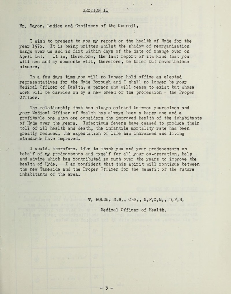 Mr. Mayor, Ladies and Gentlemen of the Council, I wish to present to you ny report on the health of Hyde for the year 1972. It is being written whilst the shadow of reorganisation hangs over us and in fact within days of the date of change over on April 1st. It is, therefore, the. last report of its kind that you will see and ny comments will, therefore, be brief but nevertheless sincere. In a few days time you will no longer hold office as elected representatives for the Hyde Borough and I shall no longer be your Medical Officer of Health, a person who will cease to exist but whose work will be carried on by a new breed of the profession - the Proper Officer. The relationship that has always existed between yourselves and your Medical Officer of Health has always been a happy one and a profitable one when one considers the improved health of the inhabitants of Hyde over the years. Infectious fevers have ceased to produce their toll of ill health and death, the infantile mortality rate has been greatly reduced, the expectation of life has increased and living standards have improved, I would, therefore, like to thank you and your predecessors on behalf of ny predecessors and nyself for all your co-operation, help and advice which has contributed so much over the years to improve the health of Hyde. I am confident that this spirit will continue between the new Tame side and the Proper Officer for the benefit of the future inhabitants of the area. T. HOLME, M.B,, ChB. , M.F.C.M, , D.P.H. Medical Officer of Health. - 5 -