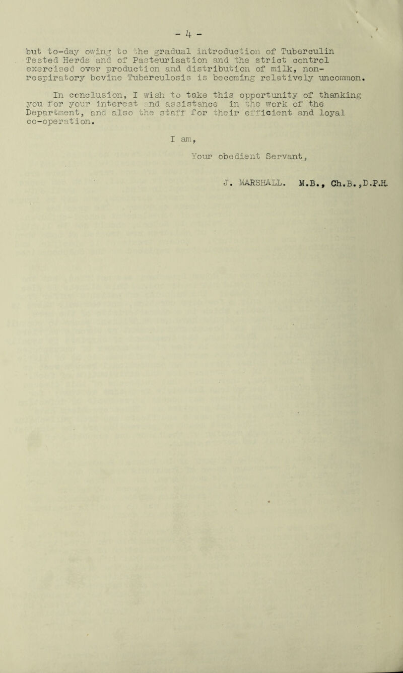 but to-day owing to the gradual introduction of Tuberculin Tested Herds and of Pasteurisation and the strict control exercised over production and distribution of milk, non- respiratory bovine Tuberculosis is becoming relatively uncommon* In conclusion, I wish to take this opportunity of thanking you for your interest nd assistance in the work of the Department, and also the staff for their efficient and loyal co-operation. I am, Your obedient Servant, J. MARSHALL. M.B., Ch.B*,D.P.H.