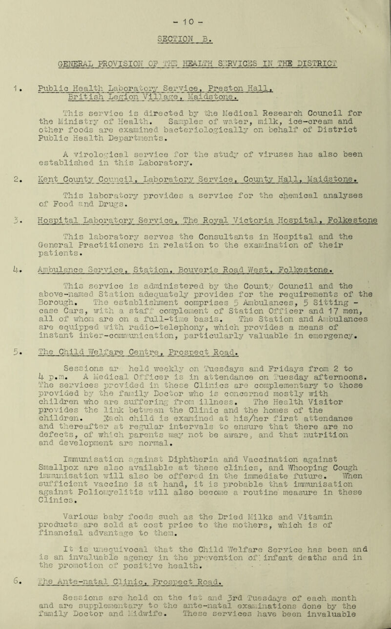 SECTION B. GENERAL PROVISION OP THE HEALTH SERVICES IN THE DISTRICT Public Health Laboratory Service, Preston Hall. British Legion Village, Maidstone, This service is directed by the Medical Research Council for the Ministry of Health. Samples of water, milk, ice-cream and other foods are examined bacteriologically on behalf of District Public Health Departments. A virological service for the study of viruses has also been established in this Laboratory. Kent County Council, Laboratory Service, County Hall. Maidstone. This laboratory provides a service for the chemical analyses of Pood and Drugs. Hospital Laboratory Service. The Royal Victoria Hospital. Folkestone This laboratory serves the Consultants in Hospital and the General Practitioners in relation to the examination of their patients. Ambulance Service. Station. Bouverie Road West. Folkestone. This service is administered by the County Council and the above-named Station adequately provides for the requirements of the Borough. The establishment comprises 5 Ambulances, 5 Sitting - case Cars, with a staff complement of Station Officer and 17 men, all of whom are on a full-time basis. The Station and Ambulances are equipped with radio-telephony, which provides a means of instant inter-communication, particularly valuable in emergency. The Child Welfare Centre. Prospect Road. Sessions ar held weekly on Tuesdays and Fridays from 2 to k p.m. A Medical Officer is in attendance on Tuesday afternoons. The services provided in these Clinics are complementary to those provided by the family Doctor who is concerned mostly with children who are suffering from illness. The Health Visitor provides the link between the Clinic and the homes of the children. Each child is examined at his/her first attendance and thereafter at regular intervals to ensure that there are no defects, of which parents may not be aware, and that nutrition and development are normal. Immunisation against Diphtheria and Vaccination against Smallpox are also available at these clinics, and Whooping Cough immunisation will also be offered in the immediate future. P/hen sufficient vaccine is at hand, it is probable that immunisation against Poliomyelitis will also become a routine' measure in these Clinics. Various baby foods such as the Dried Milks and Vitamin products are sold at cost price to the mothers, which is of financial advantage to them. It is unequivocal that the Child Welfare Service has been and is an invaluable agency in the prevention of*infant, deaths and in the promotion of positive health. - • • ehe Ante-natal Clinic, Prospect Road. Sessions are held on the 1st and 3rd Tuesdays of each month and are supplementary to the ante-natal examinations done by the family Doctor and Midwife. These services have been invaluable