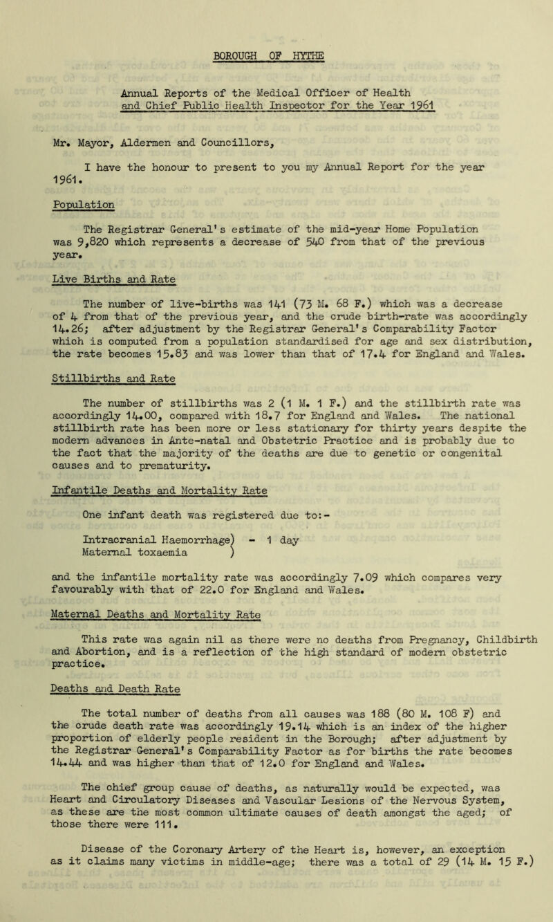 BOROUGH OF HYTHE Annual Reports of the Medical Officer of Health and Chief Public Health Inspector for the Year 1961 Mr. Mayor, Aldermen and Councillors, I have the honour to present to you my Annual Report for the year 1961. Po p\il at ion The Registrar General's estimate of the mid-year Home Population was 9,820 which represents a decrease of 540 from that of the previous year. Live Births and Rate The number of live-births was 141 (73 M« 68 F.) which was a decrease of 4 from that of the previous year, and the crude birth-rate was accordingly 14.26; after adjustment by the Registrar General's Comparability Factor which is computed from a population standardised for age and sex distribution, the rate becomes 15*83 and was lower than that of 17*4 for England and Wales. Stillbirths and Rate The number of stillbirths was 2 (l M. 1 F.) and the stillbirth rate was accordingly 14*00, compared with 18.7 for England and Wales. The national stillbirth rate has been more or less stationary for thirty years despite the modem advances in Ante-natal and Obstetric Practice and is probably due to the fact that the majority of the deaths are due to genetic or congenital causes and to prematurity. Infantile Deaths and Mortality Rate One infant death was registered due to:- Intracranial Haemorrhage) - 1 day Maternal toxaemia ) and the infantile mortality rate was accordingly 7*09 which compares very favourably with that of 22.0 for England and Wales. Maternal Deaths and Mortality Rate This rate was again nil as there were no deaths from Pregnancy, Childbirth and Abortion, and is a reflection of the high standard of modem obstetric practice. Deaths and Death Rate The total number of deaths from all causes was 188 (80 M. 108 F) and the crude death rate was accordingly 19.14 which is an index of the higher proportion of elderly people resident in the Borough; after adjustment by the Registrar General's Comparability Factor as for births the rate becomes 14*44 and was higher than that of 12.0 for England and Wales. The chief group cause of deaths, as naturally would be expected, was Heart and Circulatory Diseases and Vascular Lesions of the Nervous System, as these are the most common ultimate causes of death amongst the aged; of those there were 111. Disease of the Coronary Artery of the Heart is, however, an exception