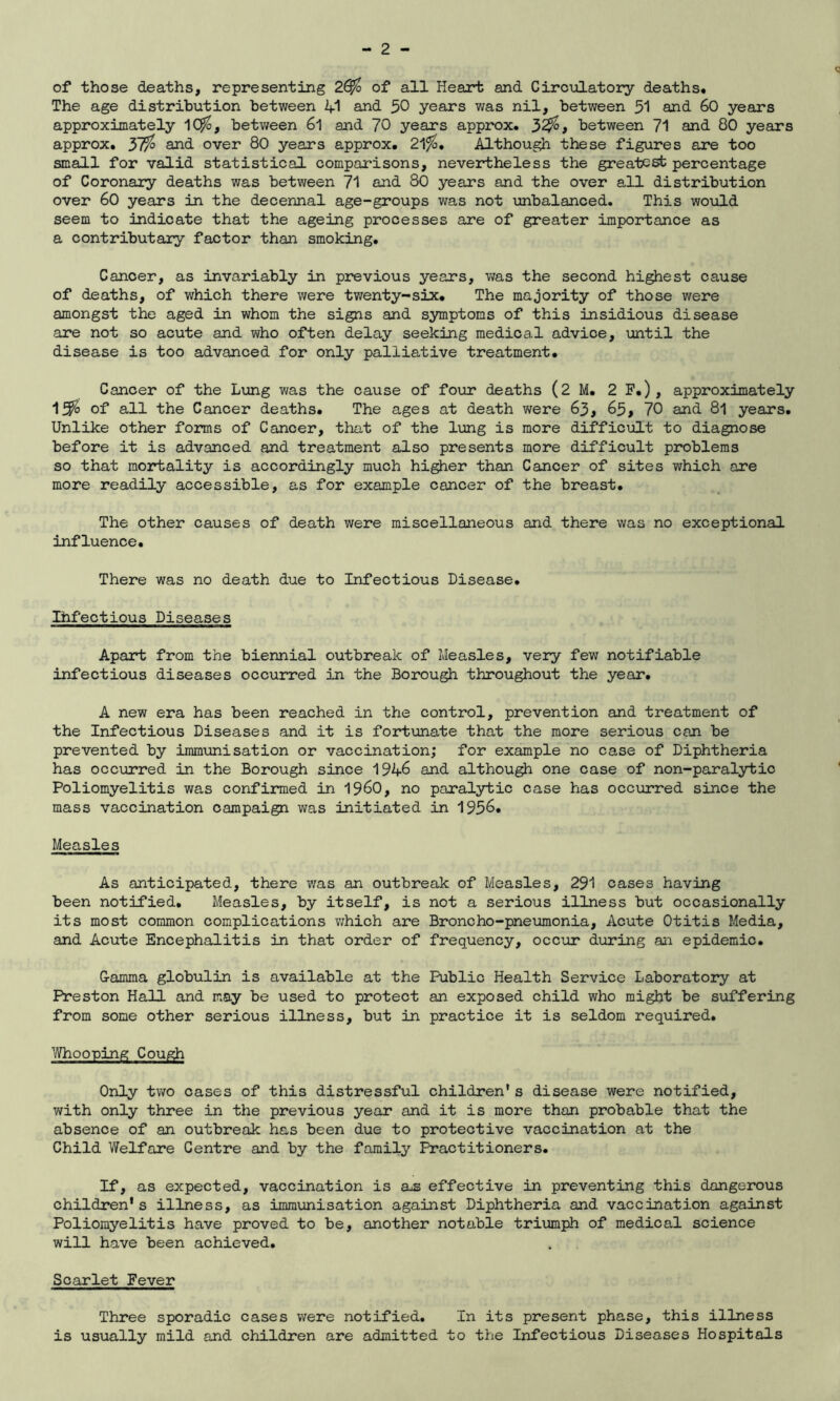 of those deaths, representing 2£$ of all Heart and Circulatory deaths. The age distribution between 41 and 50 years was nil, between 51 and 60 years approximately 1C$, between 6l and 70 years approx. 32$ * between 71 and 80 years approx. 37$ and over 80 years approx. 21$. Although these figures are too small for valid statistical comparisons, nevertheless the greatest percentage of Coronary deaths was between 71 and 80 years and the over all distribution over 60 years in the decennal age-groups was not unbalanced. This would seem to indicate that the ageing processes are of greater importance as a contributary factor than smoking. Cancer, as invariably in previous years, was the second highest cause of deaths, of which there were twenty-six. The majority of those were amongst the aged in whom the signs and symptoms of this insidious disease are not so acute and who often delay seeking medical advice, until the disease is too advanced for only palliative treatment. Cancer of the Lung was the cause of four deaths (2 M. 2 F.) , approximately 15$ of all the Cancer deaths. The ages at death were 63, 65, 70 and 8l years. Unlike other forms of Cancer, that of the lung is more difficult to diagnose before it is advanced and treatment also presents more difficult problems so that mortality is accordingly much higher than Cancer of sites which are more readily accessible, as for example cancer of the breast. The other causes of death were miscellaneous and there was no exceptional influence. There was no death due to Infectious Disease. Ihfectious Diseases Apart from the biennial outbreak of Measles, very few notifiable infectious diseases occurred in the Borough throughout the year. A new era has been reached in the control, prevention and treatment of the Infectious Diseases and it is fortunate that the more serious can be prevented by immunisation or vaccination; for example no case of Diphtheria has occurred in the Borough since 1946 and although one case of non-paralytic Poliomyelitis was confirmed in I960, no paralytic case has occurred since the mass vaccination campaign was initiated in 1956. Measles As anticipated, there was an outbreak of Measles, 291 cases having been notified. Measles, by itself, is not a serious illness but occasionally its most common complications which are Broncho-pneumonia, Acute Otitis Media, and Acute Encephalitis in that order of frequency, occur during an epidemic. G-amma globulin is available at the Public Health Service Laboratory at Preston Hall and may be used to protect an exposed child who might be suffering from some other serious illness, but in practice it is seldom required. Whooping Cough Only two cases of this distressful children* s disease were notified, with only three in the previous year and it is more than probable that the absence of an outbreak has been due to protective vaccination at the Child Welfare Centre and by the family Practitioners. If, as expected, vaccination is a*s effective in preventing this dangerous children's illness, as immunisation against Diphtheria and vaccination against Poliomyelitis have proved to be, another notable triumph of medical science will have been achieved. Scarlet Fever Three sporadic cases were notified. In its present phase, this illness is usually mild and children are admitted to the Infectious Diseases Hospitals