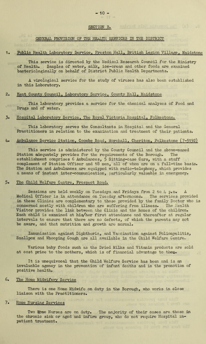 GENERAL PROVISION OF THE HEALTH SERVICES IN THE DISTRICT Public Health Laboratory Service, Preston Hall, British Legion Villaget Maidstone This service is directed by the Medical Research Council for the Ministry of Health. Samples of water, milk, ice-cream and other foods are examined bacteriologically on behalf of District Public Health Departments. A virological service for the study of viruses has also been established in this Laboratory. Kent County Council, Laboratory Service, County Hall, Maidstone This laboratory provides a service for the chemical analyses of Food and Drugs and of water. Hospital Laboratory Service, The Royal Victoria Hospital, Folkestone. This laboratory serves the Consultants in Hospital and the General Practitioners in relation to the examination and treatment of their patients. Ambulance Service Station, Coombe Road, Morehall, Cheriton, Folkestone (7-5192) This service is administered by the County Council .and the above-named Station adequately provides for the requirements of the Borough. The establishment comprises 6 Ambulances, 5 Sitting-case Cars, with a staff complement of Station Officer and 18 men, all of whom are on a full-time basis. The Station and Ambulances are equipped with radio-telephony, which provides a means of instant inter-communication, particularly valuable in emergency. The Child Welfare Centre. Prospect Road. Sessions are held weekly on Tuesdays and Fridays from 2 to A p.m. A Medical Officer is in attendance on Tuesday afternoons. The services provided in these Clinics are complementary to those provided by the family Doctor who is concerned mostly with children who are suffering from illness. The Health Visitor provides the link between the Clinic and the homes of the children. Each child is examined at his/her first attendance and thereafter at regular intervals to ensure that there are no defects, of which the parents may not be aware, and that nutrition and growth are normal. Immunisation against Diphtheria, and Vaccination against Poliomyelitis, Smallpox and Whooping Cough are all available in the Child Welfare Centre. Various baby foods such as the Dried Milks and Vitamin products are sold at cost price to the mothers, which is of financial advantage to the®. It is unequivocal that the Child Welfare Service has been and is an invaluable agency in the prevention of infant deaths and in the promotion of positive health. The Home Midwifery Service There is one Home Midwife on duty in the Borough, who works in close liaison with the Practitioners. Home Nursing Services Two iHpme Niarses are on duty. The majority of their cases are those in the chronic sick or aged and infirm group, who do not require Hospital in- patient treatment.