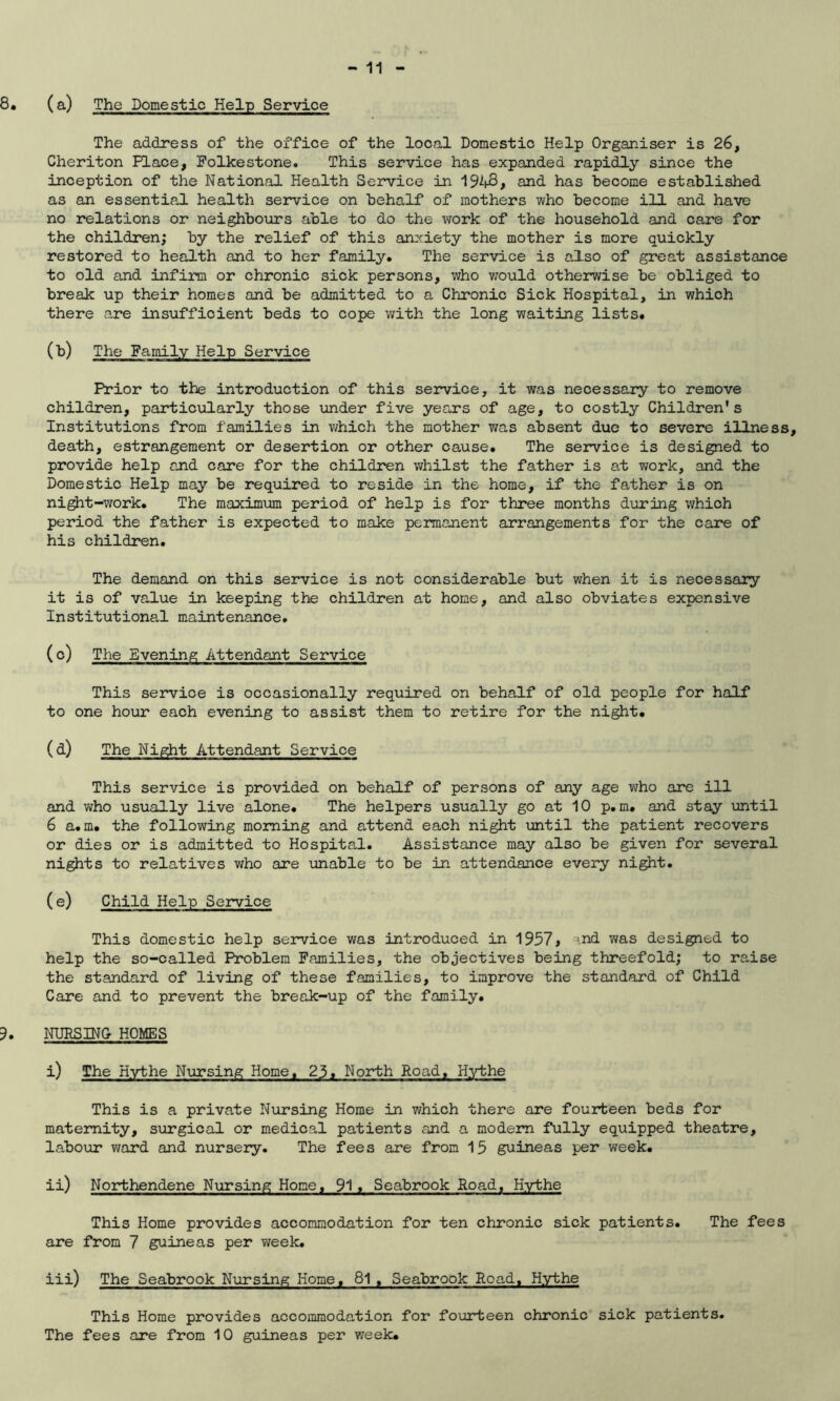 8* (a) The Domestic Help Service The address of the office of the local Domestic Help Organiser is 26, Cheriton Place, Folkestone. This service has expanded rapidly since the inception of the National Health Service in 1948, and has become established as an essential health service on behalf of mothers who become ill and have no relations or neighbours able to do the work of the household and care for the children; by the relief of this anxiety the mother is more quickly restored to health and to her family. The service is also of great assistance to old and infirm or chronic sick persons, who would otherwise be obliged to break up their homes and be admitted to a Chronic Sick Hospital, in which there are insufficient beds to cope with the long waiting lists. 0>) The Family Help Service Prior to the introduction of this service, it was necessary to remove children, particularly those under five years of age, to costly Children's Institutions from families in which the mother was absent due to severe illness, death, estrangement or desertion or other cause. The service is designed to provide help and care for the children whilst the father is at work, and the Domestic Help may be required to reside in the home, if the father is on night-work. The maximum period of help is for three months during which period the father is expected to make permanent arrangements for the care of his children. The demand on this service is not considerable but when it is necessary it is of value in keeping the children at home, and also obviates expensive Institutional maintenance. (c) The Evening Attendant Service This service is occasionally required on behalf of old people for half to one hour each evening to assist them to retire for the night. (d) The Night Attendant Service This service is provided on behalf of persons of any age who are ill and who usually live alone. The helpers usually go at 10 p. m. and stay until 6 a.m. the following morning and attend each night until the patient recovers or dies or is admitted to Hospital. Assistance may also be given for several nights to relatives who are unable to be in attendance every night. (e) Child Help Service This domestic help service was introduced in 1957* -ind was designed to help the so-called Problem Families, the objectives being threefold; to raise the standard of living of these families, to improve the standard of Child Care and to prevent the break-up of the family. 5. NURSING HOMES i) The Hythe Nursing Home, 23» North Road, Hythe This is a private Nursing Home in which there are fourteen beds for maternity, surgical or medical patients and a modem fully equipped theatre, labour ward and nursery. The fees are from 15 guineas per week. ii) Northendene Nursing Home, 91. Seabrook Road, Hythe This Home provides accommodation for ten chronic sick patients. The fees are from 7 guineas per week. iii) The Seabrook Nursing Home, 81, Seabrook Road. Hythe This Home provides accommodation for fourteen chronic sick patients. The fees are from 10 guineas per week.