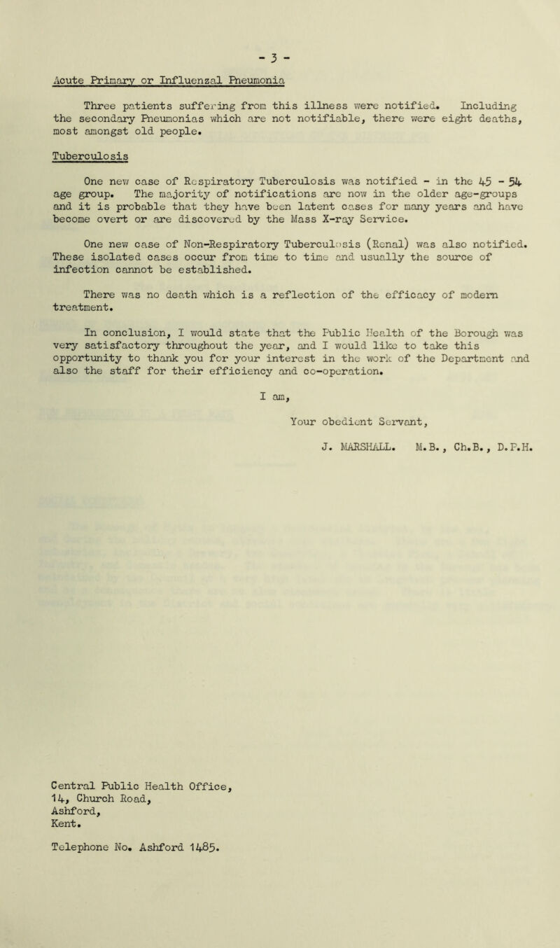 Acute Primary or Influenzal Pneumonia Three patients suffering from this illness were notified* Including the secondary Pneumonias which are not notifiable, there were eight deaths, most amongst old people. Tuberculosis One new case of Respiratory Tuberculosis was notified - in the 45 - 54 age group. The majority of notifications are now in the older age-groups and it is probable that they have been latent cases for many years and have become overt or are discovered by the Mass X-ray Service. One new case of Non-Respiratory Tuberculosis (Renal) was also notified. These isolated cases occur from time to time and usually the source of infection cannot be established. There was no death which is a reflection of the efficacy of modern treatment. In conclusion, I would state that the Public Health of the Borough was very satisfactory throughout the year, and I would like to take this opportunity to thank you for your interest in the work of the Department and also the staff for their efficiency and co-operation. I am. Your obedient Servant, J. MARSHALL. M.B. , Ch.B., D.F.H. Central Public Health Office, 14# Church Road, Ashford, Kent. Telephone No. Ashford 1485*
