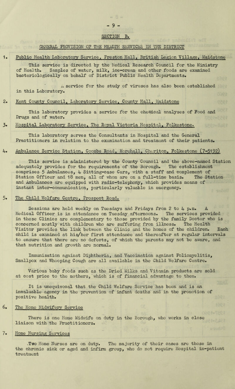 SECTION B. GENERAL PROVISION OF THE HEALTH SERVICES IN THE DISTRICT 1• Public Health Laboratory Service, Freston Hall, British Legion Village, Maidstone This service is directed by the Medical Research Council for the Ministry of Health. Samples of water, milk, ice-cream and other foods are examined bacteriologically on behalf of District Public Health Departments. n service for the study of viruses has also been established in this Laboratory. 2. Kent County Council, Laboratory Service, County Hall, Maidstone This laboratory provides a service for the chenical analyses of Food and Drugs and of water. 3. Hospital Laboratory Service, The Royal Victoria Hospital, Folkestone. This laboratory serves the Consultants in Hospital and the General Practitioners in relation to the examination and treatment of their patients. 4. Ambulance Service Station, Coombe Road, MorehalI1 Cheriton, Folkestone (7-5192) This service is administered by the County Council and the above-named Station adequately provides for the requirements of the Borough. The establishment comprises 5 Ambulances, 4 Sitting-case Cars, with a staff and complement of Station Officer and 18 men, all of whom are on a full-time basis. The Station and Ambulances are equipped with radio-telephony, which provides means of instant inter-communication, particularly valuable in emergency. 3* The Child Welfare Centre, Prospect Road. Sessions are held weekly on Tuesdays and Fridays from 2 to 4 p.m. A Medical Officer is in attendance on Tuesday afternoons. The services provided in these Clinics are complementary to those provided by the family Doctor who is concerned mostly with children who are suffering from illness. The Health Visitor provides the link between the Clinic and the homes of the children. Each child is examined at his/her first attendance and thereafter at regular intervals to ensure that there are no defects, of which the parents may not be aware, and that nutrition and growth are normal. Immunisation against Diphtheria, and Vaccination against Poliomyelitis, Smallpox and Whooping Cough are all available in the Child Welfare Centre. Various baby foods such as the Dried Milks and Vitamin products are sold at cost price to the mothers, which is of financial advantage to them. It is unequivocal that the Child Welfare Service has been and is an invaluable agency in the prevention of infant deaths and in the promotion of positive health. 6. The Home Midwifery Service There is one Home Midwife on duty in the Borough, who works in close liaison with the Practitioners. 7* Home Nursing Services .Two Home Nurses are on duty. The majority of their cases are those in the chronic sick or aged and infirm group, who do not require Hospital in-patient treatment