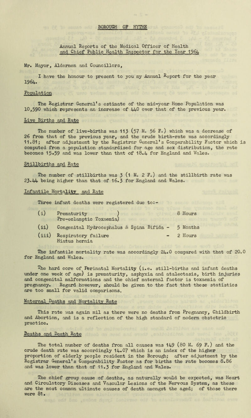 Annual Reports of the Medical Officer of Health and Chief Public Health Inspector for the Year 1964 Mr. Mayor, Aldermen and Councillors, I have the honour to present to you my Annual Report for the year 1964. Population The Registrar General*s estimate of the mid-year Home Population was 10,590 which represents an increase of 440 over that of the previous year. Live Births and Rate The number of live-births was 113 (97 M. 56 F.) which was a decrease of 26 from that of the previous year, and the crude birth-rate was accordingly 11.81; after adjustment by the Registrar General's Comparability Factor which is computed from a population standardised for age and sex distribution, the rate becomes 15*59 and was lower than that of 18.4 for England and Wales. Stillbirths_and Rate The number of stillbirths was 3 (l M. 2 F.) and the stillbirth rate was 23.44 being higher than that of 16.3 for England and Wales. Infantile Mortality and Rate Three infant deaths were registered due to:- (i) Prematurity ) Pre-eclamptic Toxaemia) (ii) Congenital Hydrocephalus & Spina Bifida (iii) Respiratory failure Hiatus hernia The infantile mortality rate was accordingly 24*0 compared with that of 20.0 for England and Wales. The hard core of Pbrinatal Mortality (i.e. still-births and infant deaths under one week of age) is prematurity, asphyxia and atalectasis, birth injuries and congenital malformations and the chief maternal factor is toxaemia of pregnancy. Regard however, should be given to the fact that these statistics are too small for valid comparisons,, Maternal Deaths and Mortality Rate This rate was again nil as there were no deaths from Pregnancy, Childbirth and Abortion, and is a reflection of the high standard of modern obstetric practice. Deaths and Death Rate 8 Hours 5 Months 2 Hours The total number of deaths from all causes was 149 (80 M. 69 F.) and the crude death rate was accordingly 14.07 which is an index of the higher proportion of elderly people resident in the Borough; after adjustment by the Registrar General's Comparability Factor as for births the rate becomes 8.86 and was lower than that of 11.3 for England and Wales. The chief group cause of .deaths, as naturally would be expected, was Heart and Circulatory Diseases and Vascular Lesions of the Nervous System, as these are the most common ultimate causes of death amongst the aged; of those there were 81.