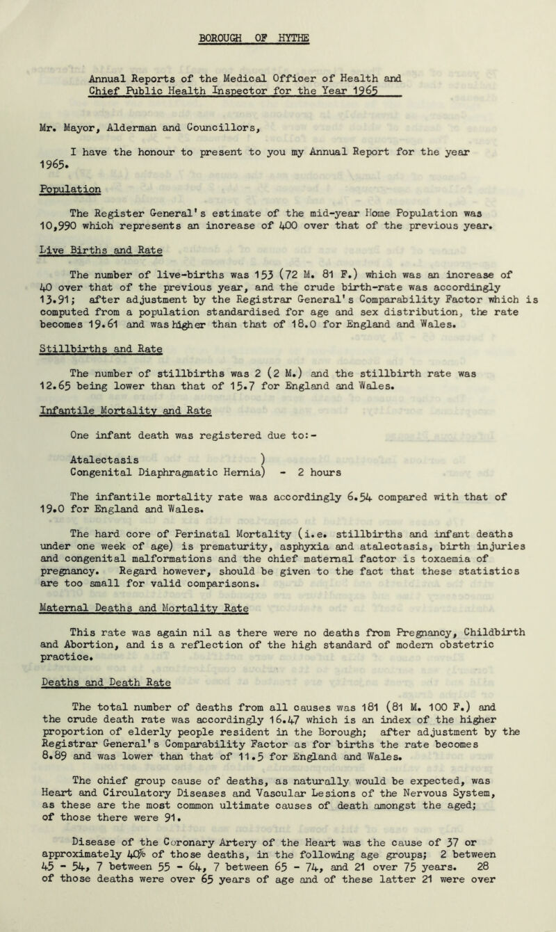 Annual Reports of the Medical Officer of Health and Chief Public Health Inspector for the Year 1965 Mr, Mayor, Alderman and Councillors, I have the honour to present to you my Annual Report for the year 1965. Population The Register General's estimate of the mid-year Home Population was 10,990 which represents an inorease of 400 over that of the previous year. Live Births and Rate The number of live-births was 153 (72 M. 81 F.) which was an increase of 40 over that of the previous year, and the crude birth-rate was accordingly 13»91; after adjustment by the Registrar General's Comparability Factor which is computed from a population standardised for age and sex distribution, the rate becomes 19*61 and was higher than that of 18.0 for England and Wales. Stillbirths and Rate The number of stillbirths was 2 (2 M.) and the stillbirth rate was 12.65 being lower than that of 15*7 for England and Wales. Infantile Mortality and Rate One infant death was registered due to:- Atalectasis ) Congenital Diaphragmatic Hernia) - 2 hours The infantile mortality rate was accordingly 6.54 compared with that of 19.0 for England and Wales. The hard core of Perinatal Mortality (i.e. stillbirths and infant deaths under one week of age) is prematurity, asphyxia and atalectasis, birth injuries and congenital malformations and the chief maternal factor is toxaemia of pregnancy. Regard however, should be given to the fact that these statistics are too small for valid comparisons. Maternal Deaths and Mortality Rate This rate was again nil as there were no deaths from Pregnancy, Childbirth and Abortion, and is a reflection of the high standard of modem obstetric practice. Deaths and Death Rate The total number of deaths from all causes was 181 (81 M. 100 F.) and the crude death rate was accordingly 16.47 which is an index of the higher proportion of elderly people resident in the Borough; after adjustment by the Registrar G-eneral’s Comparability Factor as for births the rate becomes 8.89 and was lower than that of 11.5 for England and Wales. The chief group cause of deaths, as naturally would be expected, was Heart and Circulatory Diseases and Vascular Lesions of the Nervous System, as these are the most common ultimate causes of death amongst the aged; of those there were 91* Disease of the Coronary Artery of the Heart was the cause of 37 or approximately 40^ of those deaths, in the following age groups; 2 between 45 “ 54> 7 between 53 - 64, 7 between 65 - 74> and 21 over 75 years. 28 of those deaths were over 65 years of age and of these latter 21 were over