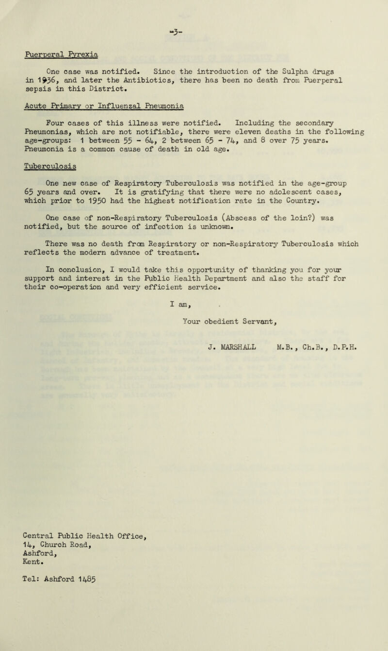One case was notified. Since the introduction of the Sulpha drugs in 1^36, and later the Antibiotics, there has been no death from Puerperal sepsis in this District. Acute Primary or Influenzal Pneumonia Four cases of this illness were notified. Including the secondary Pneumonias, which are not notifiable, there were eleven deaths in the following age-groups: 1 between 53 “ 64, 2 between 65 - 74, and 8 over 75 years. Pneumonia is a common cause of death in old age. Tuberculosis One new case of Respiratory Tuberculosis was notified in the age-group 65 years and over. It is gratifying that there were no adolescent cases, which prior to 1950 had the highest notification rate in the Country. One case of non-Respiratory Tuberoulosis (Abscess of the loin?) was notified, but the source of infection is unknown. There was no death from Respiratory or non-Respiratory Tuberculosis which reflects the modern advance of treatment. In conclusion, I would take this opportunity of thanking you for your support and interest in the Public Health Department and also the staff for their co-operation and very efficient service. I am. Your obedient Servant, J. MARSHALL M.B. , Ch.B., D.P.H. Central Public Health Office, 14, Church Road, Ashford, Kent. Tel: Ashford 1485
