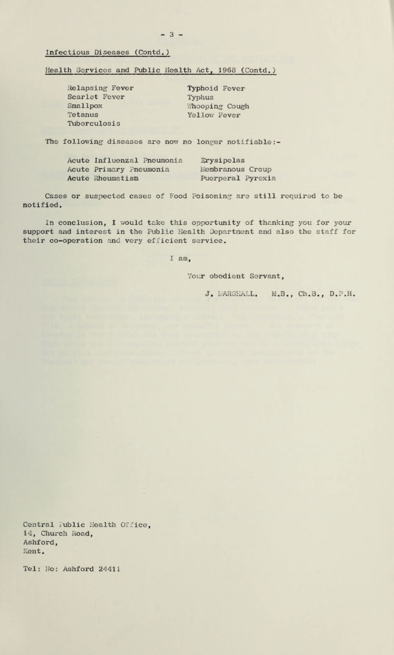 Infectious Diseases (Contd.) Health Services and Public Health Act, 1968 (Contd.) Relapsing- Fever Scarlet Fever Smallpox Tetanus Tuberculosis Typhoid Fever Typhus Thooping Cough Yellow Fever The following diseases are now no longer notifiable:- Acute Influenzal Pneumonia Acute Primary Pneumonia Acute Rheumatism Erysipelas Membranous Croup Puerperal Pyrexia Cases or suspected cases of Food Poisoning are still required to be notified. In conclusion, I would take this opportunity of thanking you for your support and interest in the Public Health Department and also the staff for their co-operation and very efficient service. I am Your obedient Servant J. MARSHALL. M.Q., Ch.B., D.P.H Central lublic Health Office 14, Church Road, Ashford, Kent. Tel: No: Ashford 24411