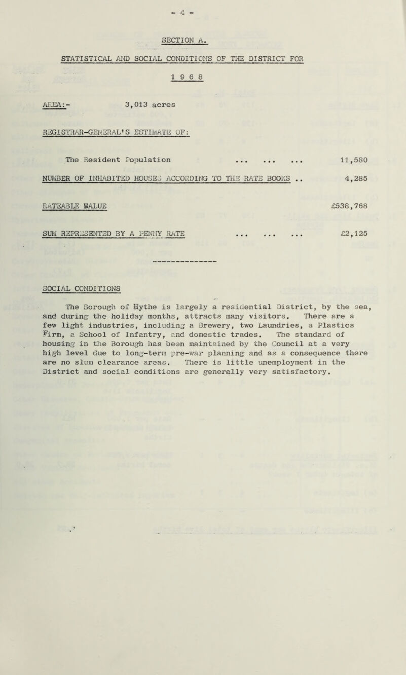 SECTION A. STATISTICAL AND SOCIAL CONDITIONS OF THE DISTRICT FOR 19 6 8 AREA:- 3,013 acres REGISTRAR-GENERAL’S ESTIMATE OF: The Resident Population NUMBER OF INHABITED HOUSES ACCORDING TO THE RATS BOOKS .. RATEABLE BALUE SUM REPRESENTED BY A PENNY RATE 11,580 4,285 <£538,768 £2,125 SOCIAL CONDITIONS The Borough of Hythe is largely a residential District, by the sea, and during the holiday months, attracts many visitors. There are a few light industries, including a Brev/ery, two Laundries, a Plastics Firm, a School of Infantry, and domestic trades. The standard of housing in the Borough has been maintained by the Council at a very high level due to long-term pre-war planning and as a consequence there are no slum clearance areas. There is little unemployment in the District and social conditions are generally very satisfactory.