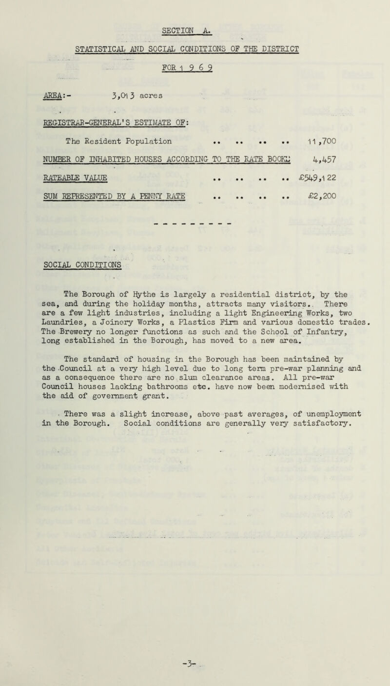 SECTION A. STATISTICAL AND SOCIAL CONDITIONS OF THE DISTRICT FOR 1969 AREA:- 3,0-13 acres REGISTRAR -GENERAL'S ESTIMATE OF: The Resident Population 11,700 NUMBER OF INHABITED HOUSES ACCORDING TO THE RATE BO OKU 4,457 RATEABLE VALUE • • • • • • £549,1 22 SUM REPRESENTED BY A PENNY RATE £2,200 SOCIAL CONDITIONS The Borough of Hythe is largely a residential district, by the sea, and during the holiday months, attracts many visitors.. There are a few light industries, including a light Engineering Works, two Laundries, a Joinery Works, a Plastics Firm and various domestic trades. The Brewery no longer functions as such and the School of Infantry, long established in the Borough, has moved to a new area. The standard of housing in the Borough has been maintained by the -Council at a very high level due to long term pre-war planning and as a consequence there are no slum clearance areas. All pre-war Council houses lacking bathrooms etc. have now been modernised with the aid of government grant. - There was a slight increase, above past averages, of unemployment in the Borough. Social conditions are generally very satisfactory. -3-