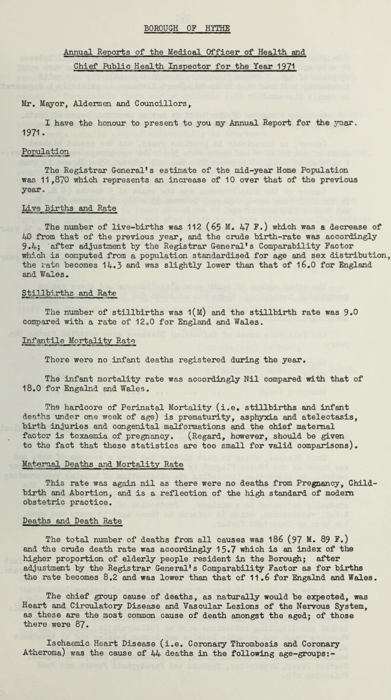 BOROUG-H OF HYTHE Annual Reports of the Medical Officer of Health and Chief Public Health Inspector for the Year 1971 Mr. Mayor, Aldermen and Councillors, I have the honour to present to you my Annual Report for the year. 1971. Population The Registrar General's estimate of the mid-year Home Population was 11,870 which represents an increase of 10 over that of the previous year. Live Births and Rate The number of live-births was 112 (65 M. 47 F.) which was a decrease of 40 from that of the previous year, and the crude birth-rate was accordingly 9.4; after adjustment by the Registrar General's Comparability Factor which is computed from a population standardised for age and sex distribution, the rate becomes 14.3 and- was slightly lower than that of 16.0 for England and Wales. Stillbirths and Rate The number of stillbirths was l(M) and the stillbirth rate was 9.0 compared with a rate of 12o0 for England and Wales. Infantile Mortality Rate There were no infant deaths registered during the year. The infant mortality rate was accordingly Nil compared with that of 18.0 for Engalnd and Wales. The hardcore of Perinatal Mortality (i.e, stillbirths and infant deaths under one week of age) is prematurity, asphyxia and atelectasis, birth injuries and congenital malformations and the chief maternal factor is toxaemia of pregnancy. (Regard, however, should be given to the fact that these statistics are too small for valid comparisons). Maternal Deaths and Mortality Rate This rate was again nil as there were no deaths from Pregnancy, Child' birth and Abortion, and is a reflection of the high standard of modern obstetric practice. Deaths and Death Rate The total number of deaths from all causes was 186 (97 M. 89 F.) and the crude death rate was accordingly 15.7 which is an index of the higher proportion of elderly people resident in the Borough; after adjustment by the Registrar General's Comparability Factor as for births the rate becomes 8.2 and was lower than that of 11.6 for Engalnd and Wales. The chief group cause of deaths, as naturally would be expected, was Heart and Circulatory Disease and Vascular Lesions of the Nervous System, as these are the most common cause of death amongst the aged; of those there were 87. Ischaemic Heart Disease (i.e. Coronary Thrombosis and Coronary