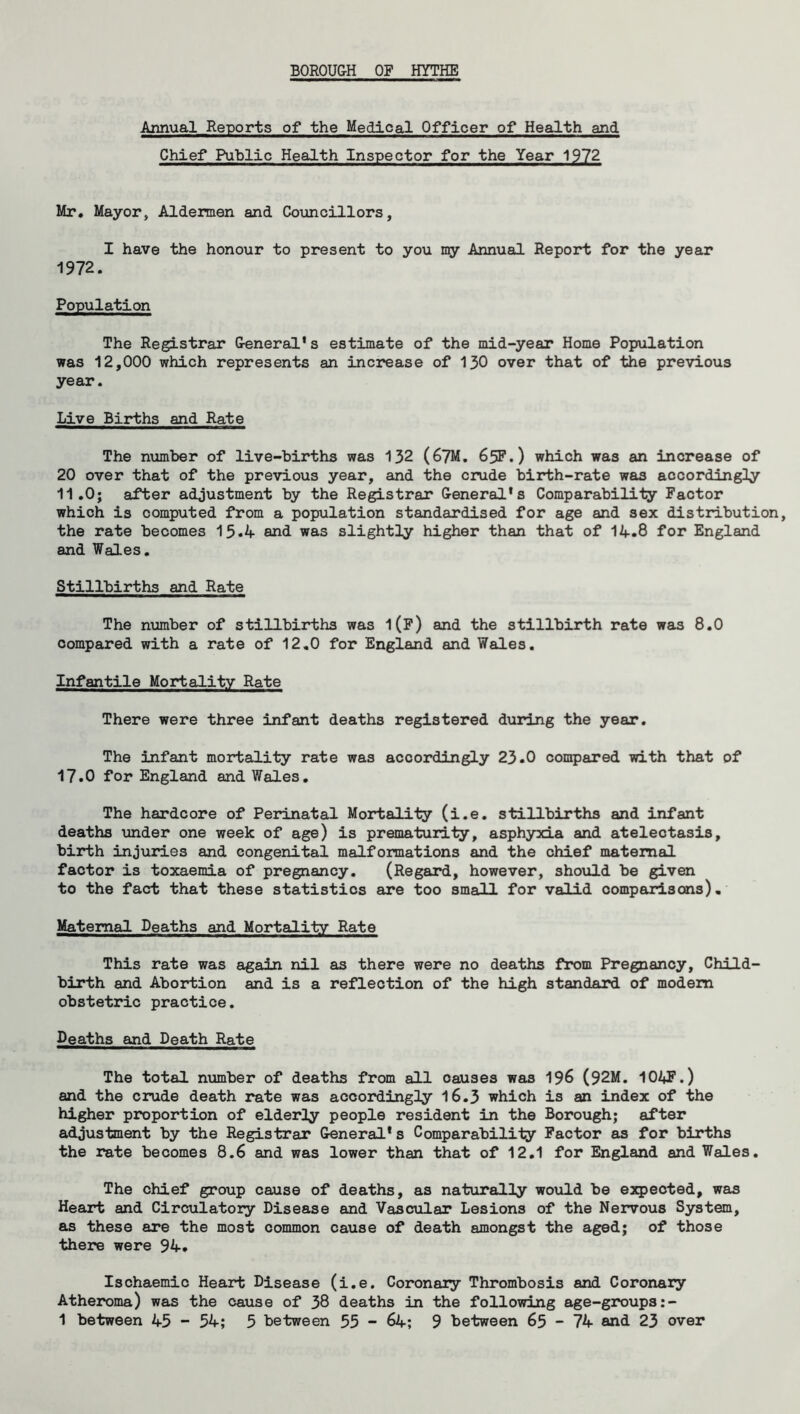 BOROUGH OF HYTHE Annual Reports of the Medical Officer of Health and Chief Public Health Inspector for the Year 1972 Mr. Mayor, Aldermen and Councillors, I have the honour to present to you my Annual Report for the year 1972. Population The Registrar General’s estimate of the mid-year Home Population was 12,000 which represents an increase of 130 over that of the previous year. Live Births and Rate The number of live-births was 132 (67M. 65F.) which was an increase of 20 over that of the previous year, and the crude birth-rate was accordingly 11.0; after adjustment by the Registrar General’s Comparability Factor which is computed from a population standardised for age and sex distribution, the rate becomes 15*4 and was slightly higher than that of 14.8 for England and Wales. Stillbirths and Rate The number of stillbirths was l(F) and the stillbirth rate was 8.0 compared with a rate of 12.0 for England and Wales. Infantile Mortality Rate There were three infant deaths registered during the year. The infant mortality rate was accordingly 23.0 compared with that of 17.0 for England and Wales. The hardcore of Perinatal Mortality (i.e. stillbirths and infant deaths under one week of age) is prematurity, asphyxia and atelectasis, birth injuries and congenital malformations and the chief maternal factor is toxaemia of pregnancy. (Regard, however, should be given to the fact that these statistics are too small for valid comparisons). Maternal Deaths and Mortality Rate This rate was again nil as there were no deaths from Pregnancy, Child- birth and Abortion and is a reflection of the high standard of modem obstetric practice. Deaths and Death Rate The total number of deaths from all causes was 196 (92M. 104F.) and the crude death rate was accordingly 16.3 which is an index of the higher proportion of elderly people resident in the Borough; after adjustment by the Registrar General* s Comparability Factor as for births the rate becomes 8.6 and was lower than that of 12.1 for England and Wales. The chief group cause of deaths, as naturally would be expected, was Heart and Circulatory Disease and Vascular Lesions of the Nervous System, as these are the most common cause of death amongst the aged; of those there were 94. Ischaemic Heart Disease (i.e. Coronary Thrombosis and Coronary Atheroma) was the cause of 38 deaths in the following age-groups:-