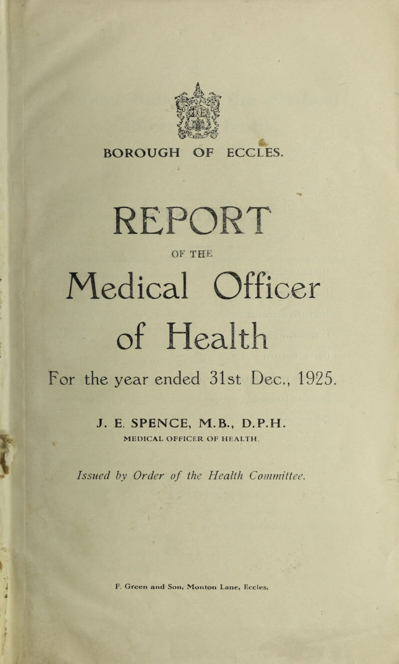 BOROUGH OF ECCLES. REPORT OF THE Medical Officer of Health For the year ended 31st Dec., 1925. J. E. SPENCE, M.B., D.P.H. MEDICAL OFFICER OF HEALTH. Issued by Order of the Health Committee. F. Green and Son* Monton Lane* Eccies«