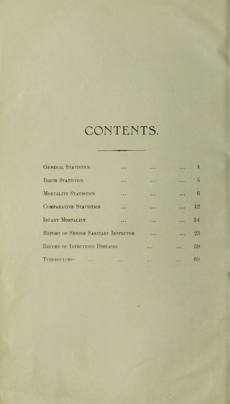 CONTENTS. General Statistics ... ... ... 4 Birth Statistics ... ... ... 5 Mortality Statistics ... ... ... 6 Comparative Statistics ... ... ... 12 Infant Mortality ... ... ... 14 Report OF Senior Sanitary Inspector ... ... 23 Record OF Infectious Diseases ... ... 59 Titrefcft.osis ... ... ... ... 60