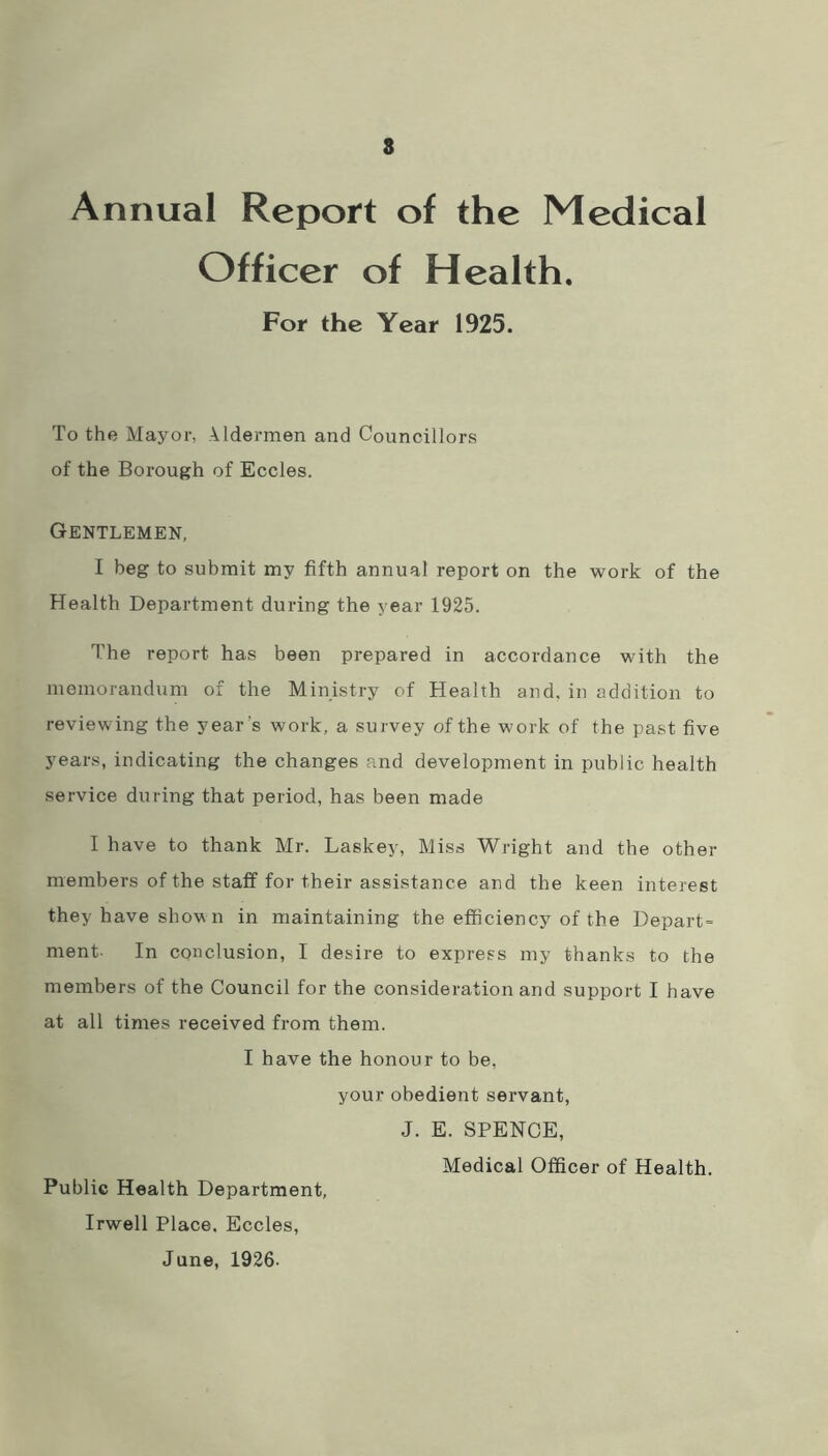 8 Annual Report of the Medical Officer of Health. For the Year 1925. To the Mayor, Aldermen and Councillors of the Borough of Eccles. Gentlemen, I beg to submit my fifth annual report on the work of the Health Department during the year 1925. The report has been prepared in accordance with the memorandum of the Ministry of Health and. in addition to reviewing the year’s work, a survey of the work of the past five years, indicating the changes and development in public health service during that period, has been made I have to thank Mr. Laskey, Miss Wright and the other members of the staff for their assistance and the keen interest they have shown in maintaining the efficiency of the Depart- ment- In conclusion, I desire to express my thanks to the members of the Council for the consideration and support I have at all times received from them. I have the honour to be, your obedient servant, J. E. SPENCE, Medical Officer of Health. Public Health Department, Irwell Place. Eccles, June, 1926-