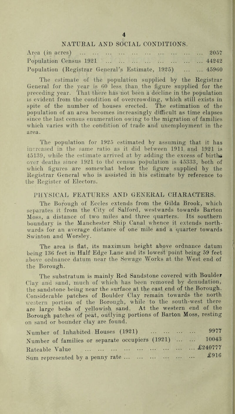 NATURAL AND SOCIAL CONDITIONS. Area (in acres) 2057 Population Census 1921 44242 Population (Registrar General’s Estimate, 1925) 45960 The estimate of the population supplied by the Registrar General for the year is 60 less than the figure supplied for the preceding year. That there has not been a decline in the population IS evident from the condition of overcrowding, which still exists in spite of the number of houses erected. The estimation of the population of an area becomes increasingly difficult as time elapses since the last census enumeration owing to the migration of families which varies with the condition of trade and unemployment in the area. The population for 1925 estimated by assuming that it has increased in the same ratio as it did between 1911 and 1921 is 45139, while the estimate arrived at by adding the excess of birtl-ks over deaths since 1921 to the census population is 45333, both of which figures are somewhat below the figure supplied by the Registrar General who is assisted in his estimate by reference to the Register of Electors. PHYSICAL FEATURES AND GENERAL CHARACTERS. The Borough of Eccles extends from the Gilda Brook, which separates it from the City of Salford, we.stwards towards Barton Moss, a distance of two miles and three quarters. Its southern boundary is the Manchester Ship Canal whence it extends north- wards for an average distance of one mile and a quarter towards Swinton and Worsley. The area is flat, its maximum height above ordnance datum being 136 feet in Half Edge Lane and its lowest point being 59 feet above ordnance datum near the Sewage Works at the West end of the Borough. The substratum is mainly Red Sandstone covered with Boulder Clay and sand, much of which has been removed by denudation, the sandstone being near the surface at the east end of the Borough. Considerable patches of Boulder Clay remain towards the north western portion of the Borough, while to the south-west there are large beds of yellowish sand. At the western end of the Borough patches of peat, outlying portions of Barton Moss, resting on sand or bounder clay are found. Number of Inhabited Houses (1921) 9977 Number of families or separate occupiers (1921) 10043 Rateable Value -^240777 Sum represented by a penny rate •£916