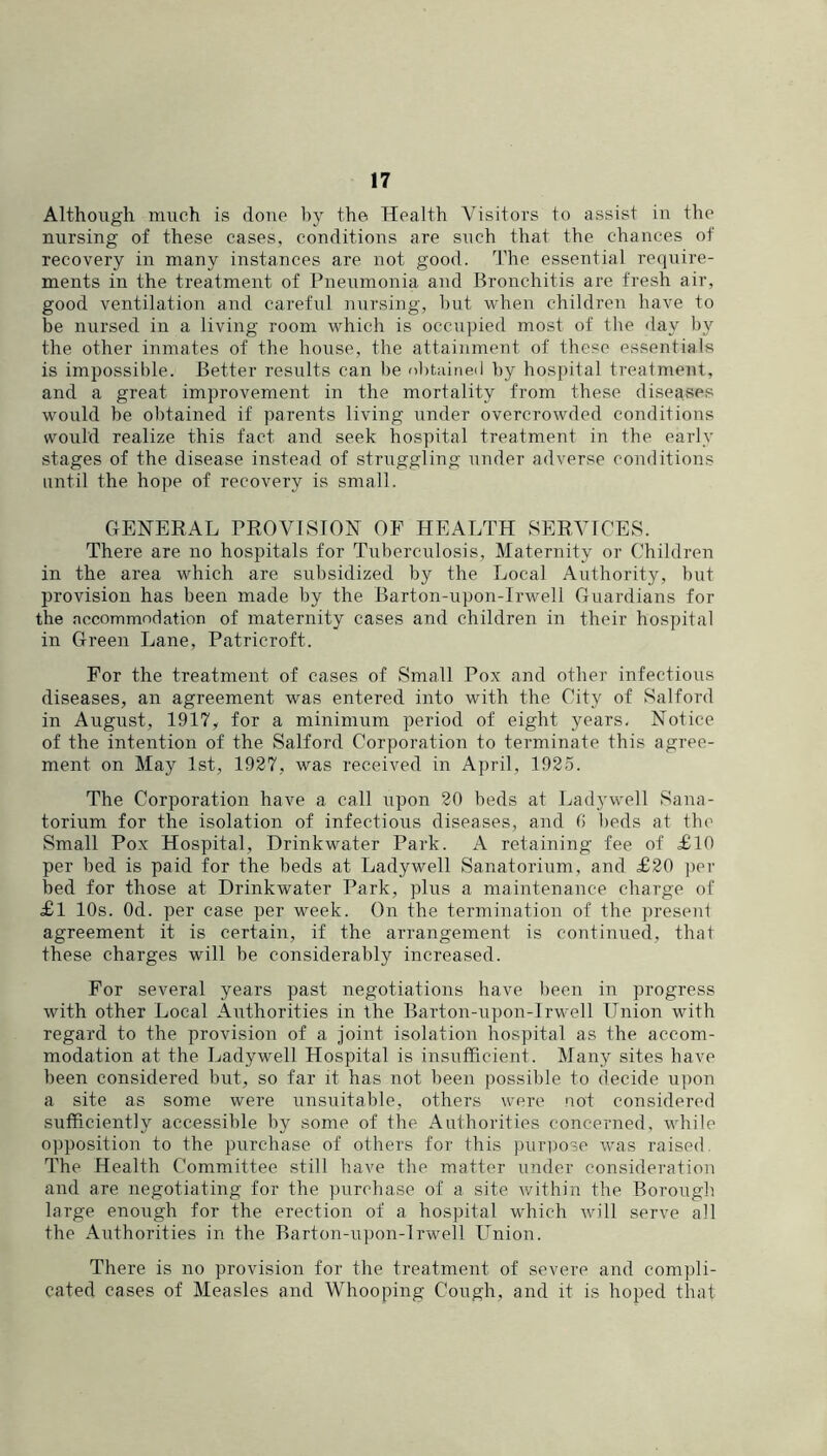 Although much is done by the Health Visitors to assist in the nursing of these cases, conditions are such that the chances of recovery in many instances are not good, d’he essential recjuire- ments in the treatment of Pneumonia and Bronchitis are fresh air, good ventilation and careful nursing, but when children have to be nursed in a living room which is ocmipied most of the day by the other inmates of the house, the attainment of these essentials is impossible. Better results can be obtained by hospital treatment, and a great improvement in the mortality from these disea.ses would be obtained if parents living under overcrowded conditions would realize this fact and seek hospital treatment in the early stages of the disease instead of stiuiggling under adverse conditions until the hope of recovery is small. GENERAL PROVISION OF HEALTH SERVICES. There are no hospitals for Tuberci;losis, Maternity or Children in the area which are subsidized by the Local Authority, but provision has been made by the Barton-upon-lrwell Guardians for the accommodation of maternity cases and children in their hospital in Green Lane, Patricroft. For the treatment of cases of Small Pox and other infectious diseases, an agreement was entered into with the City of Salford in August, 1917, for a minimum period of eight years. Notice of the intention of the Salford Corporation to terminate this agree- ment on May 1st, 1927, was received in April, 1925. The Corporation have a call upon 20 beds at Ladywell Sana- torium for the isolation of infectious diseases, and 0 beds at the Small Pox Hospital, Drinkwater Park. A retaining fee of £10 per bed is paid for the beds at Ladywell Sanatorium, and £20 per bed for those at Drinkwater Park, plus a maintenance charge of £l 10s. Od. per case per week. On the termination of the ])resent agreement it is certain, if the arrangement is continiied, that these charges will be considerably increased. For several years past negotiations have been in progress with other Local Authorities in the Barton-upon-lrwell Union with regard to the provision of a joint isolation hospital as the accom- modation at the Ladywell Hospital is insufficient. Many sites have been considered but, so far it has not been possible to decide upon a site as some were unsuitable, others were not considered sufficiently accessible by some of the Authorities concerned, while o])position to the purchase of others for this purpose was raised. The Health Committee still have the matter under consideration and are negotiating for the purchase of a site within the Borough large enough for the erection of a hospital which Avill serve all the Authorities in the Barton-upon-lrwell Union. There is no provision for the treatment of severe and compli- cated cases of Measles and Whooping Cough, and it is hoped that
