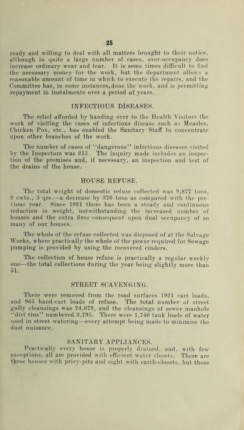 ready and willing to deal with all matters brought to their notice, although in (juite a large number of cases, over-occupancy does increase ordinary wear and tear. It is some times difficult to find the necessary money for the work, but the department allows a reasonable amount of time in which to execute the repairs, and the Committee has, in some instances,done the work, and is permitting repayment in instalments over a period of years. INFECTIOUS DISEASES. The relief afforded by handing over to the Health Visitors the work of visiting the cases of infectious disease such as Measles, Chicken Pox, etc., has enabled the Sanitary Staff to concentrate upon other branches of the work. The number of cases of ‘ffiangerous” infectious diseases visited by the Inspectors was 213. The inquiry made includes an inspec- tion of the premises and, if necessary, an inspection and test of the drains of the house. - HOUSE REFUSE. The total weight of domestic refuse collected was 9,877 tons, 9 cwts., 3 qrs.—a decrease by 370 tons as compared with the ])re- vious year. Since 1921 there has been a steady and continuous reduction in weight, notwithstanding the increased number of houses and the extra fires consequent upon dual occupancy of so many of our houses. The whole of the refuse collected was disposed of at the Salvage Works, where practically the whole of the power required for Sewage pumping is provided by using the recovered cinders. The collection of house refuse is practically a regular weekly one—the total collections during the year being slightly more than 51. STREET SCAVENGING. There were removed from the road surfaces 1921 cart loads, and 985 hand-cart loads of refuse. The total number of street gully cleansings was 24,672, and the cleansings of sewer manhole ••'dirt tins” numbered 2,795. There were 1,740 tank loads of water used in street watering—every attempt being made to minimise the dust nuisance. SANITARY APPLIANCES. Practically every house is properly diained, and, with few exceptions, all are provided with efficient water closets. There are three houses with privy-pits and eight with earth-closets, but these