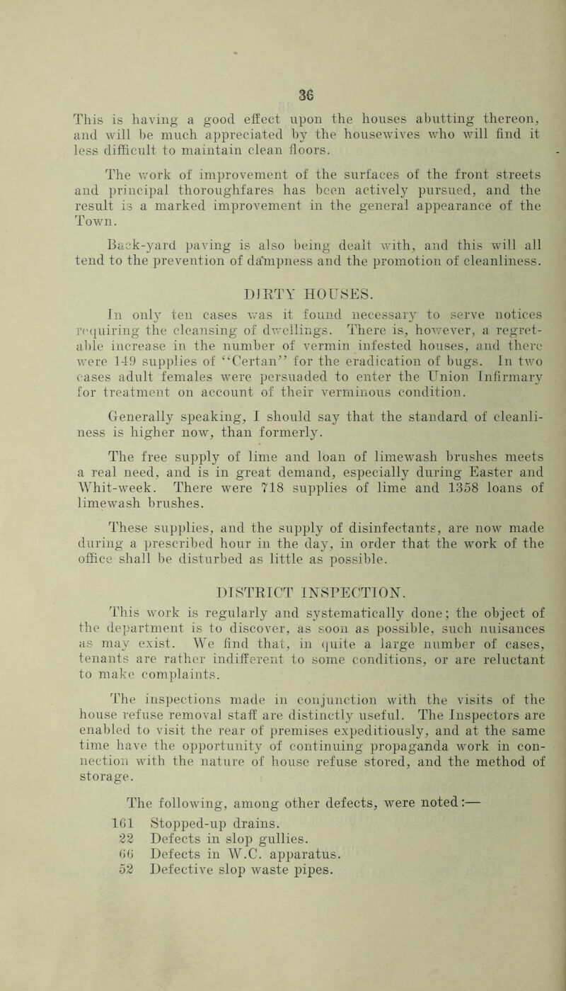 This is having a good effect upon the houses abutting thereon, and will be much appreciated by the housewives who will find it less difficult to maintain clean floors. The v/ork of improvement of the surfaces of the front streets and principal thoroughfares has been actively pursued, and the result is a marked improvement in the general appearance of the Town. Back-yard paving is also being dealt with, and this will all tend to the prevention of da'mpness and the promotion of cleanliness. DIRTY HOLRSPIS. In onh ten cases was it found necessary to serve notices rcMluiring the cleansing of dwellings. There is, hov.-ever, a regret- al)le increase in the number of vermin infested houses, and there were 149 supplies of “Certan” for the eradication of hugs. In two cases adult females were persuaded to enter the Union Infirmary for treatment on account of their verminous condition. Generally speaking, 1 should say that the standard of cleanli- ness is higher now, than formerly. The free supply of lime and loan of limewash brushes meets a real need, and is in great demand, especially during Easter and Whit-week. There were 718 supplies of lime and 1358 loans of limewash brushes. These supplies, and the supply of disinfectants, are now made during a prescribed hour in the day, in order that the work of the office shall be disturbed as little as possible. 1) I STRICT INSPECTION. This work is regularly and systematically done; the object of the department is to discover, as soon as possible, such nuisances as may exist. We find that, in (juile a large number of cases, tenants are rather indifferent to some conditions, or are reluctant to make comi)laints. The inspections made in conjunction with the visits of the house refuse removal staff are distinctly useful. The Inspectors are enabled to visit the rear of premises expeditiously, and at the same time have the opportunity of continuing propaganda work in con- nection with the nature of house refuse stored, and the method of storage. The following, among other defects, were noted:— IGl Stopped-up drains. 22 Defects in slop gullies. ()() Defects in W.C. apparatus. 52 Defective slop waste pipes.